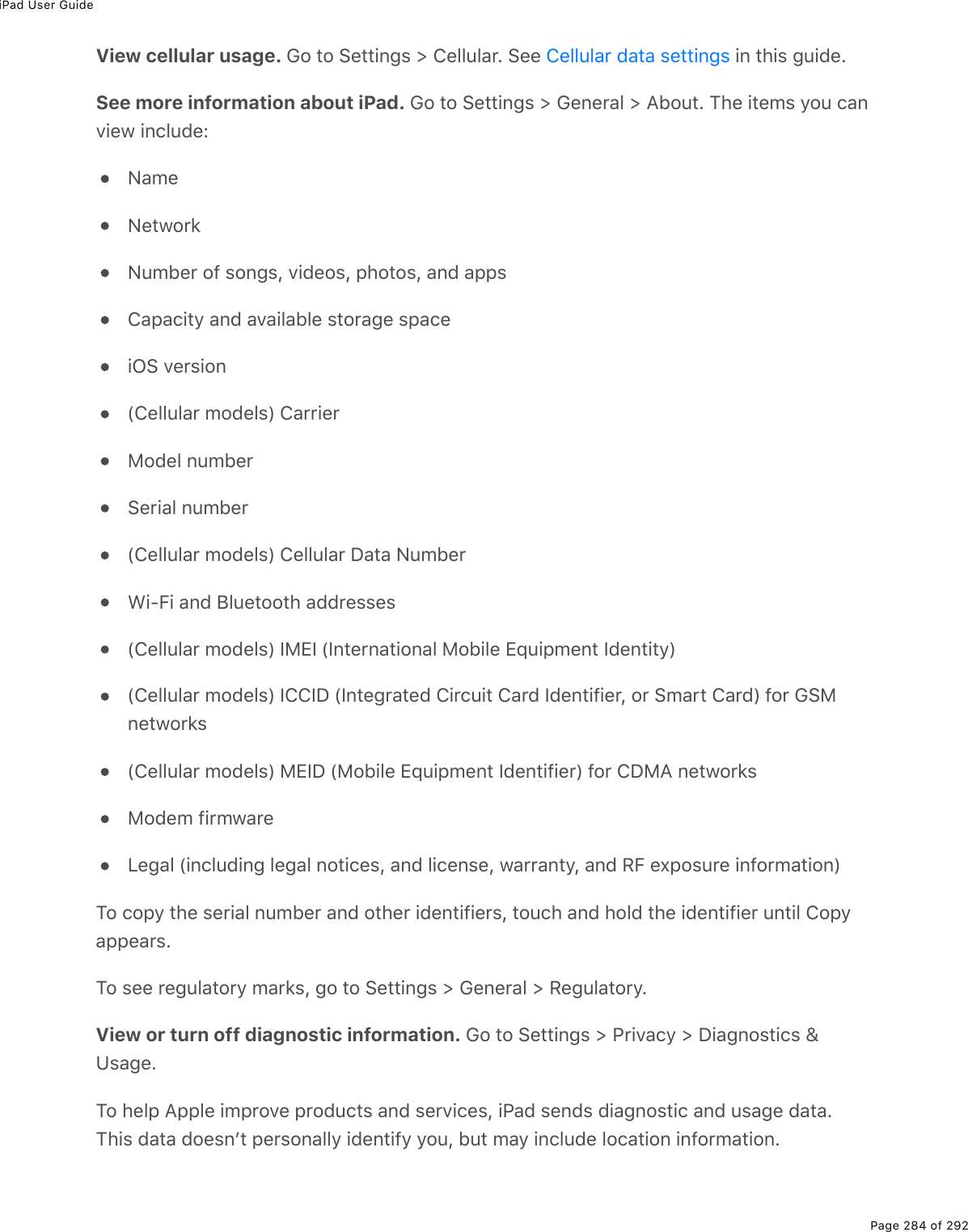 iPad User GuidePage 284 of 292View cellular usage. Go to Settings &gt; Cellular. See   in this guide.See more information about iPad. Go to Settings &gt; General &gt; About. The items you canview include:NameNetworkNumber of songs, videos, photos, and appsCapacity and available storage spaceiOS version(Cellular models) CarrierModel numberSerial number(Cellular models) Cellular Data NumberWi-Fi and Bluetooth addresses(Cellular models) IMEI (International Mobile Equipment Identity)(Cellular models) ICCID (Integrated Circuit Card Identifier, or Smart Card) for GSMnetworks(Cellular models) MEID (Mobile Equipment Identifier) for CDMA networksModem firmwareLegal (including legal notices, and license, warranty, and RF exposure information)To copy the serial number and other identifiers, touch and hold the identifier until Copyappears.To see regulatory marks, go to Settings &gt; General &gt; Regulatory.View or turn off diagnostic information. Go to Settings &gt; Privacy &gt; Diagnostics &amp;Usage.To help Apple improve products and services, iPad sends diagnostic and usage data.This data doesnʼt personally identify you, but may include location information.Cellular data settings