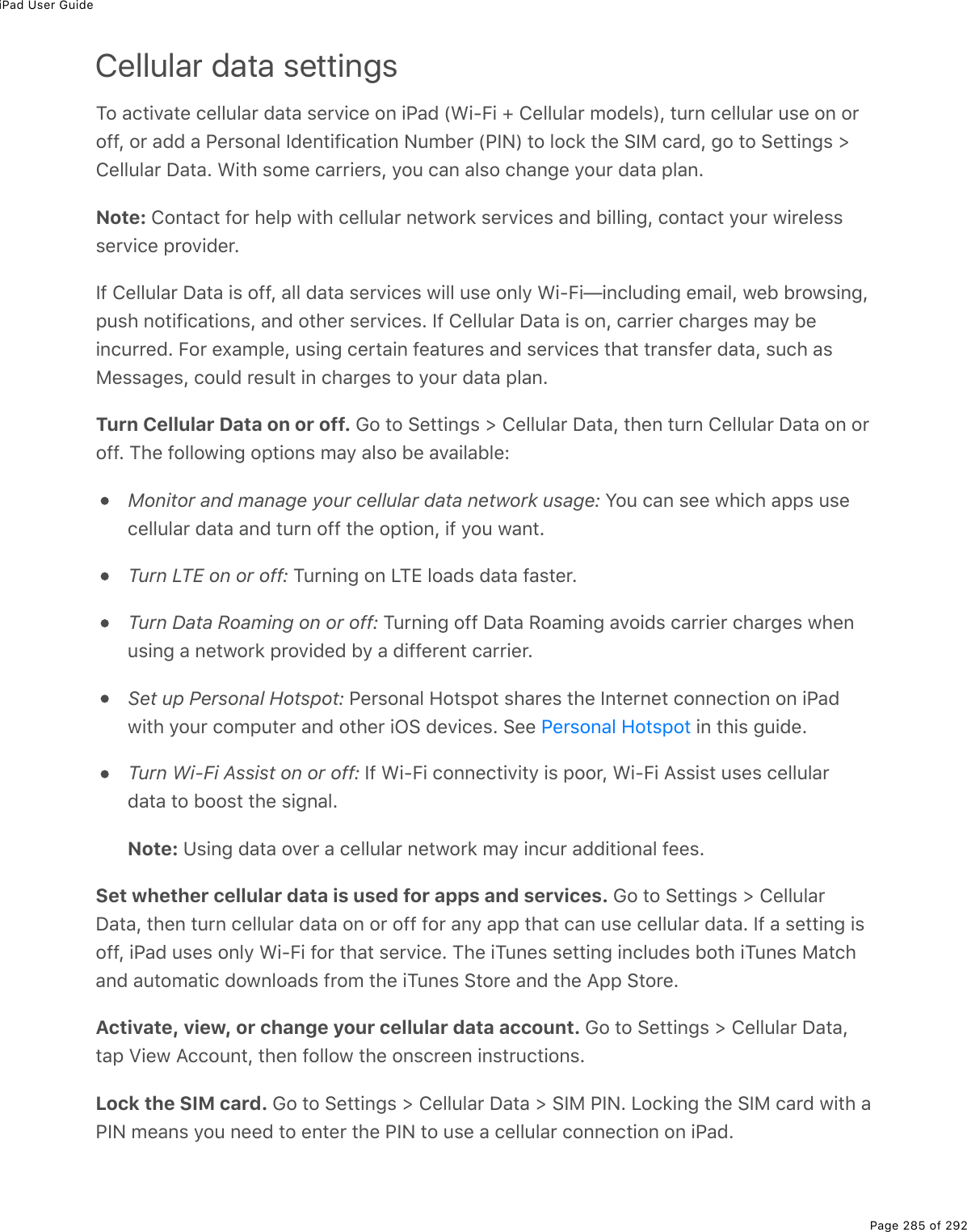 iPad User GuidePage 285 of 292Cellular data settingsTo activate cellular data service on iPad (Wi-Fi + Cellular models), turn cellular use on oroff, or add a Personal Identification Number (PIN) to lock the SIM card, go to Settings &gt;Cellular Data. With some carriers, you can also change your data plan.Note: Contact for help with cellular network services and billing, contact your wirelessservice provider.If Cellular Data is off, all data services will use only Wi-Fi—including email, web browsing,push notifications, and other services. If Cellular Data is on, carrier charges may beincurred. For example, using certain features and services that transfer data, such asMessages, could result in charges to your data plan.Turn Cellular Data on or off. Go to Settings &gt; Cellular Data, then turn Cellular Data on oroff. The following options may also be available:Monitor and manage your cellular data network usage: You can see which apps usecellular data and turn off the option, if you want.Turn LTE on or off: Turning on LTE loads data faster.Turn Data Roaming on or off: Turning off Data Roaming avoids carrier charges whenusing a network provided by a different carrier.Set up Personal Hotspot: Personal Hotspot shares the Internet connection on iPadwith your computer and other iOS devices. See   in this guide.Turn Wi-Fi Assist on or off: If Wi-Fi connectivity is poor, Wi-Fi Assist uses cellulardata to boost the signal.Note: Using data over a cellular network may incur additional fees.Set whether cellular data is used for apps and services. Go to Settings &gt; CellularData, then turn cellular data on or off for any app that can use cellular data. If a setting isoff, iPad uses only Wi-Fi for that service. The iTunes setting includes both iTunes Matchand automatic downloads from the iTunes Store and the App Store.Activate, view, or change your cellular data account. Go to Settings &gt; Cellular Data,tap View Account, then follow the onscreen instructions.Lock the SIM card. Go to Settings &gt; Cellular Data &gt; SIM PIN. Locking the SIM card with aPIN means you need to enter the PIN to use a cellular connection on iPad.Personal Hotspot