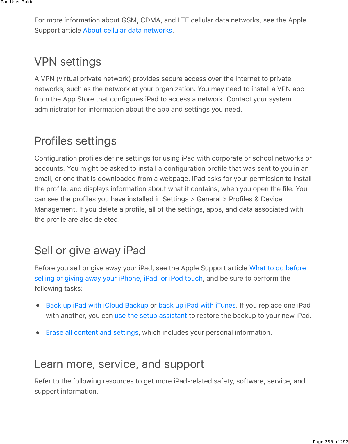 iPad User GuidePage 286 of 292For more information about GSM, CDMA, and LTE cellular data networks, see the AppleSupport article  .VPN settingsA VPN (virtual private network) provides secure access over the Internet to privatenetworks, such as the network at your organization. You may need to install a VPN appfrom the App Store that configures iPad to access a network. Contact your systemadministrator for information about the app and settings you need.Profiles settingsConfiguration profiles define settings for using iPad with corporate or school networks oraccounts. You might be asked to install a configuration profile that was sent to you in anemail, or one that is downloaded from a webpage. iPad asks for your permission to installthe profile, and displays information about what it contains, when you open the file. Youcan see the profiles you have installed in Settings &gt; General &gt; Profiles &amp; DeviceManagement. If you delete a profile, all of the settings, apps, and data associated withthe profile are also deleted.Sell or give away iPadBefore you sell or give away your iPad, see the Apple Support article , and be sure to perform thefollowing tasks: or  . If you replace one iPadwith another, you can   to restore the backup to your new iPad., which includes your personal information.Learn more, service, and supportRefer to the following resources to get more iPad-related safety, software, service, andsupport information.About cellular data networksWhat to do beforeselling or giving away your iPhone, iPad, or iPod touchBack up iPad with iCloud Backup back up iPad with iTunesuse the setup assistantErase all content and settings