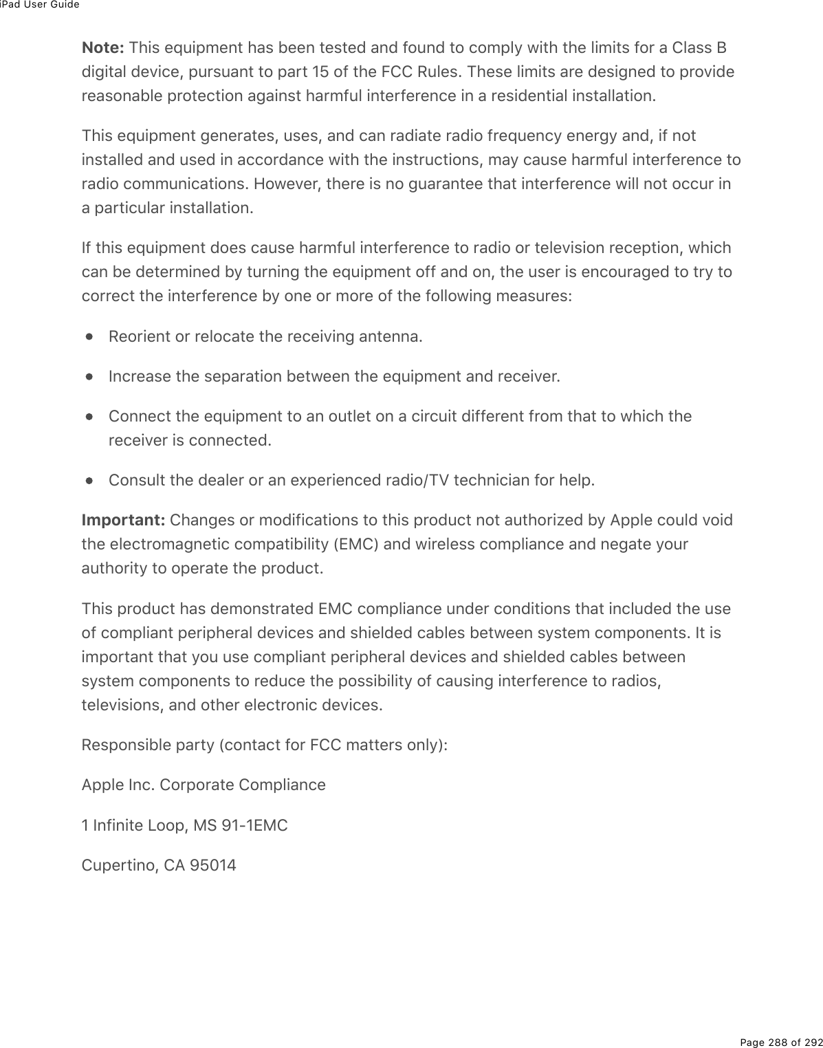 iPad User GuidePage 288 of 292Note: This equipment has been tested and found to comply with the limits for a Class Bdigital device, pursuant to part 15 of the FCC Rules. These limits are designed to providereasonable protection against harmful interference in a residential installation.This equipment generates, uses, and can radiate radio frequency energy and, if notinstalled and used in accordance with the instructions, may cause harmful interference toradio communications. However, there is no guarantee that interference will not occur ina particular installation.If this equipment does cause harmful interference to radio or television reception, whichcan be determined by turning the equipment off and on, the user is encouraged to try tocorrect the interference by one or more of the following measures:Reorient or relocate the receiving antenna.Increase the separation between the equipment and receiver.Connect the equipment to an outlet on a circuit different from that to which thereceiver is connected.Consult the dealer or an experienced radio/TV technician for help.Important: Changes or modifications to this product not authorized by Apple could voidthe electromagnetic compatibility (EMC) and wireless compliance and negate yourauthority to operate the product.This product has demonstrated EMC compliance under conditions that included the useof compliant peripheral devices and shielded cables between system components. It isimportant that you use compliant peripheral devices and shielded cables betweensystem components to reduce the possibility of causing interference to radios,televisions, and other electronic devices.Responsible party (contact for FCC matters only):Apple Inc. Corporate Compliance1 Infinite Loop, MS 91-1EMCCupertino, CA 95014