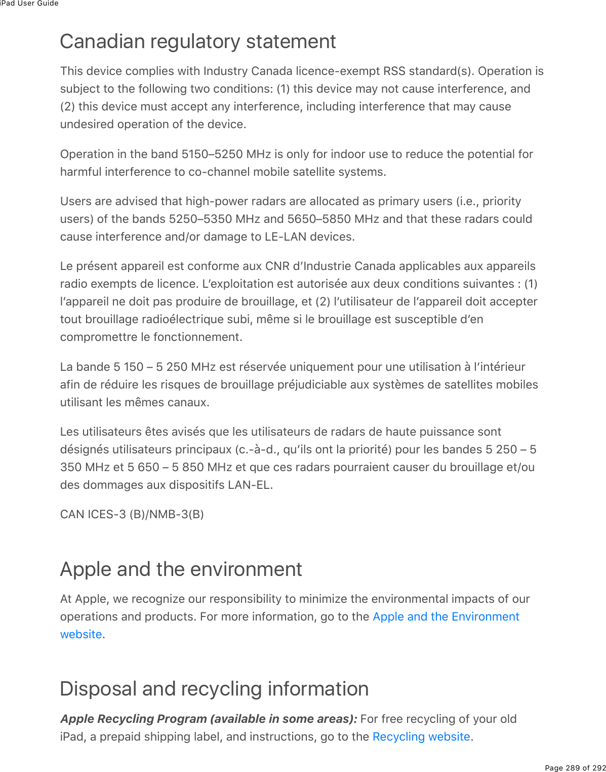 iPad User GuidePage 289 of 292Canadian regulatory statementThis device complies with Industry Canada licence-exempt RSS standard(s). Operation issubject to the following two conditions: (1) this device may not cause interference, and(2) this device must accept any interference, including interference that may causeundesired operation of the device.Operation in the band 5150–5250 MHz is only for indoor use to reduce the potential forharmful interference to co-channel mobile satellite systems.Users are advised that high-power radars are allocated as primary users (i.e., priorityusers) of the bands 5250–5350 MHz and 5650–5850 MHz and that these radars couldcause interference and/or damage to LE-LAN devices.Le présent appareil est conforme aux CNR dʼIndustrie Canada applicables aux appareilsradio exempts de licence. Lʼexploitation est autorisée aux deux conditions suivantes : (1)lʼappareil ne doit pas produire de brouillage, et (2) lʼutilisateur de lʼappareil doit acceptertout brouillage radioélectrique subi, même si le brouillage est susceptible dʼencompromettre le fonctionnement.La bande 5 150 – 5 250 MHz est réservée uniquement pour une utilisation à lʼintérieurafin de réduire les risques de brouillage préjudiciable aux systèmes de satellites mobilesutilisant les mêmes canaux.Les utilisateurs êtes avisés que les utilisateurs de radars de haute puissance sontdésignés utilisateurs principaux (c.-à-d., quʼils ont la priorité) pour les bandes 5 250 – 5350 MHz et 5 650 – 5 850 MHz et que ces radars pourraient causer du brouillage et/oudes dommages aux dispositifs LAN-EL.CAN ICES-3 (B)/NMB-3(B)Apple and the environmentAt Apple, we recognize our responsibility to minimize the environmental impacts of ouroperations and products. For more information, go to the .Disposal and recycling informationApple Recycling Program (available in some areas): For free recycling of your oldiPad, a prepaid shipping label, and instructions, go to the  .Apple and the EnvironmentwebsiteRecycling website