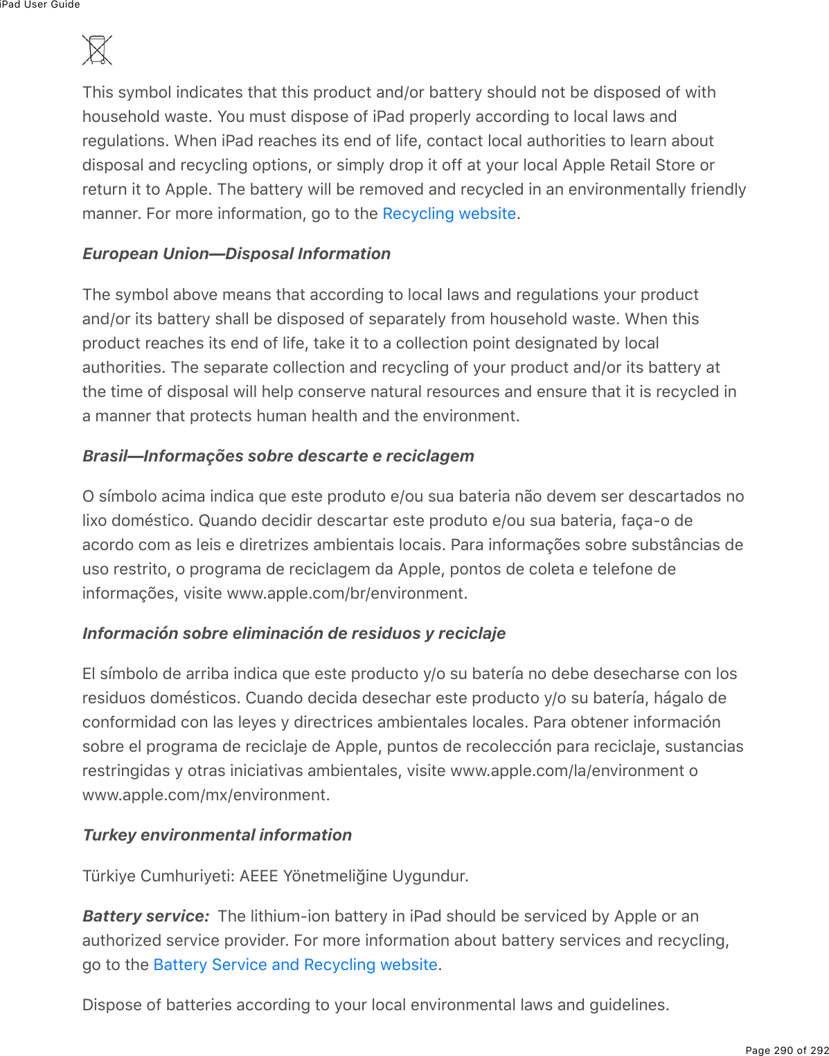 iPad User GuidePage 290 of 292This symbol indicates that this product and/or battery should not be disposed of withhousehold waste. You must dispose of iPad properly according to local laws andregulations. When iPad reaches its end of life, contact local authorities to learn aboutdisposal and recycling options, or simply drop it off at your local Apple Retail Store orreturn it to Apple. The battery will be removed and recycled in an environmentally friendlymanner. For more information, go to the  .European Union—Disposal InformationThe symbol above means that according to local laws and regulations your productand/or its battery shall be disposed of separately from household waste. When thisproduct reaches its end of life, take it to a collection point designated by localauthorities. The separate collection and recycling of your product and/or its battery atthe time of disposal will help conserve natural resources and ensure that it is recycled ina manner that protects human health and the environment.Brasil—Informações sobre descarte e reciclagemO símbolo acima indica que este produto e/ou sua bateria não devem ser descartados nolixo doméstico. Quando decidir descartar este produto e/ou sua bateria, faça-o deacordo com as leis e diretrizes ambientais locais. Para informações sobre substâncias deuso restrito, o programa de reciclagem da Apple, pontos de coleta e telefone deinformações, visite www.apple.com/br/environment.Información sobre eliminación de residuos y reciclajeEl símbolo de arriba indica que este producto y/o su batería no debe desecharse con losresiduos domésticos. Cuando decida desechar este producto y/o su batería, hágalo deconformidad con las leyes y directrices ambientales locales. Para obtener informaciónsobre el programa de reciclaje de Apple, puntos de recolección para reciclaje, sustanciasrestringidas y otras iniciativas ambientales, visite www.apple.com/la/environment owww.apple.com/mx/environment.Turkey environmental informationTürkiye Cumhuriyeti: AEEE Yönetmeliğine Uygundur.Battery service:  The lithium-ion battery in iPad should be serviced by Apple or anauthorized service provider. For more information about battery services and recycling,go to the  .Dispose of batteries according to your local environmental laws and guidelines.Recycling websiteBattery Service and Recycling website