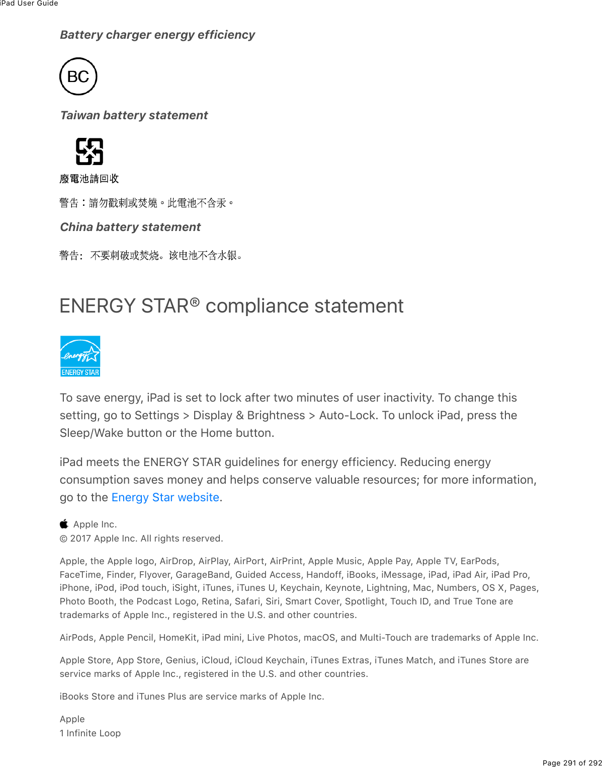 iPad User GuidePage 291 of 292Battery charger energy efficiencyTaiwan battery statementChina battery statementENERGY STAR® compliance statementTo save energy, iPad is set to lock after two minutes of user inactivity. To change thissetting, go to Settings &gt; Display &amp; Brightness &gt; Auto-Lock. To unlock iPad, press theSleep/Wake button or the Home button.iPad meets the ENERGY STAR guidelines for energy efficiency. Reducing energyconsumption saves money and helps conserve valuable resources; for more information,go to the  .  Apple Inc.© 2017 Apple Inc. All rights reserved.Apple, the Apple logo, AirDrop, AirPlay, AirPort, AirPrint, Apple Music, Apple Pay, Apple TV, EarPods,FaceTime, Finder, Flyover, GarageBand, Guided Access, Handoff, iBooks, iMessage, iPad, iPad Air, iPad Pro,iPhone, iPod, iPod touch, iSight, iTunes, iTunes U, Keychain, Keynote, Lightning, Mac, Numbers, OS X, Pages,Photo Booth, the Podcast Logo, Retina, Safari, Siri, Smart Cover, Spotlight, Touch ID, and True Tone aretrademarks of Apple Inc., registered in the U.S. and other countries.AirPods, Apple Pencil, HomeKit, iPad mini, Live Photos, macOS, and Multi-Touch are trademarks of Apple Inc.Apple Store, App Store, Genius, iCloud, iCloud Keychain, iTunes Extras, iTunes Match, and iTunes Store areservice marks of Apple Inc., registered in the U.S. and other countries.iBooks Store and iTunes Plus are service marks of Apple Inc.Apple1 Infinite LoopEnergy Star website