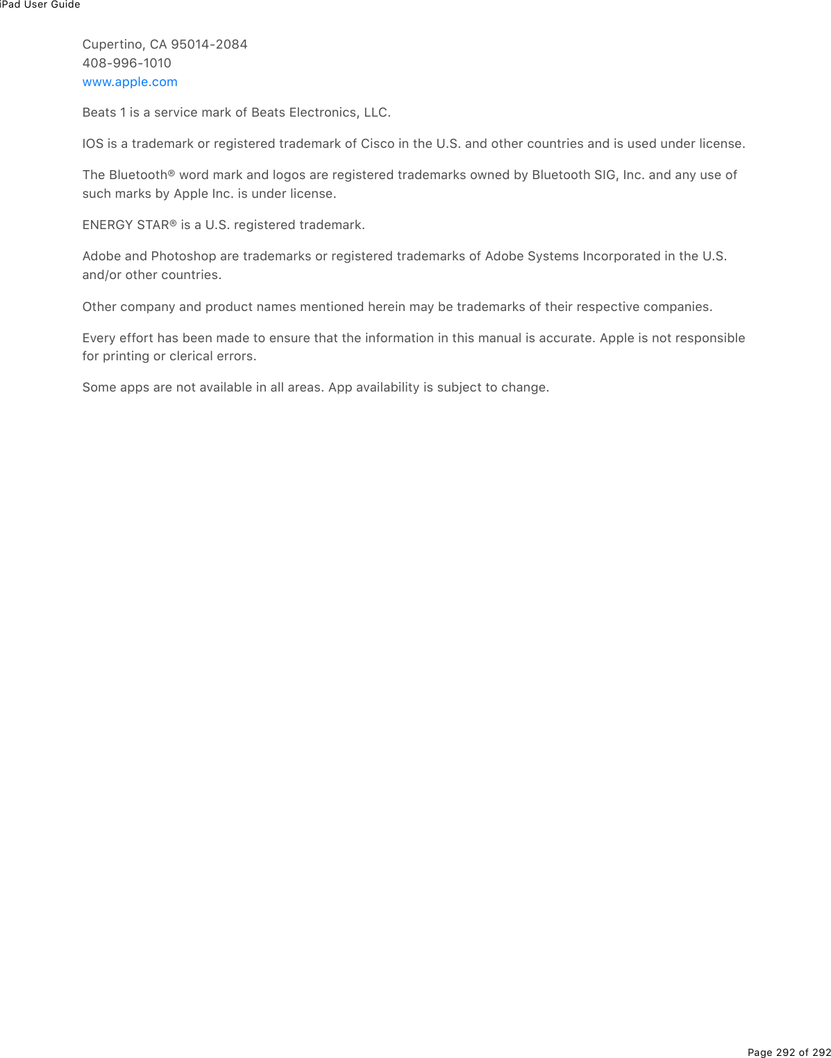 iPad User GuidePage 292 of 292Cupertino, CA 95014-2084408-996-1010Beats 1 is a service mark of Beats Electronics, LLC.IOS is a trademark or registered trademark of Cisco in the U.S. and other countries and is used under license.The Bluetooth® word mark and logos are registered trademarks owned by Bluetooth SIG, Inc. and any use ofsuch marks by Apple Inc. is under license.ENERGY STAR® is a U.S. registered trademark.Adobe and Photoshop are trademarks or registered trademarks of Adobe Systems Incorporated in the U.S.and/or other countries.Other company and product names mentioned herein may be trademarks of their respective companies.Every effort has been made to ensure that the information in this manual is accurate. Apple is not responsiblefor printing or clerical errors.Some apps are not available in all areas. App availability is subject to change.www.apple.com