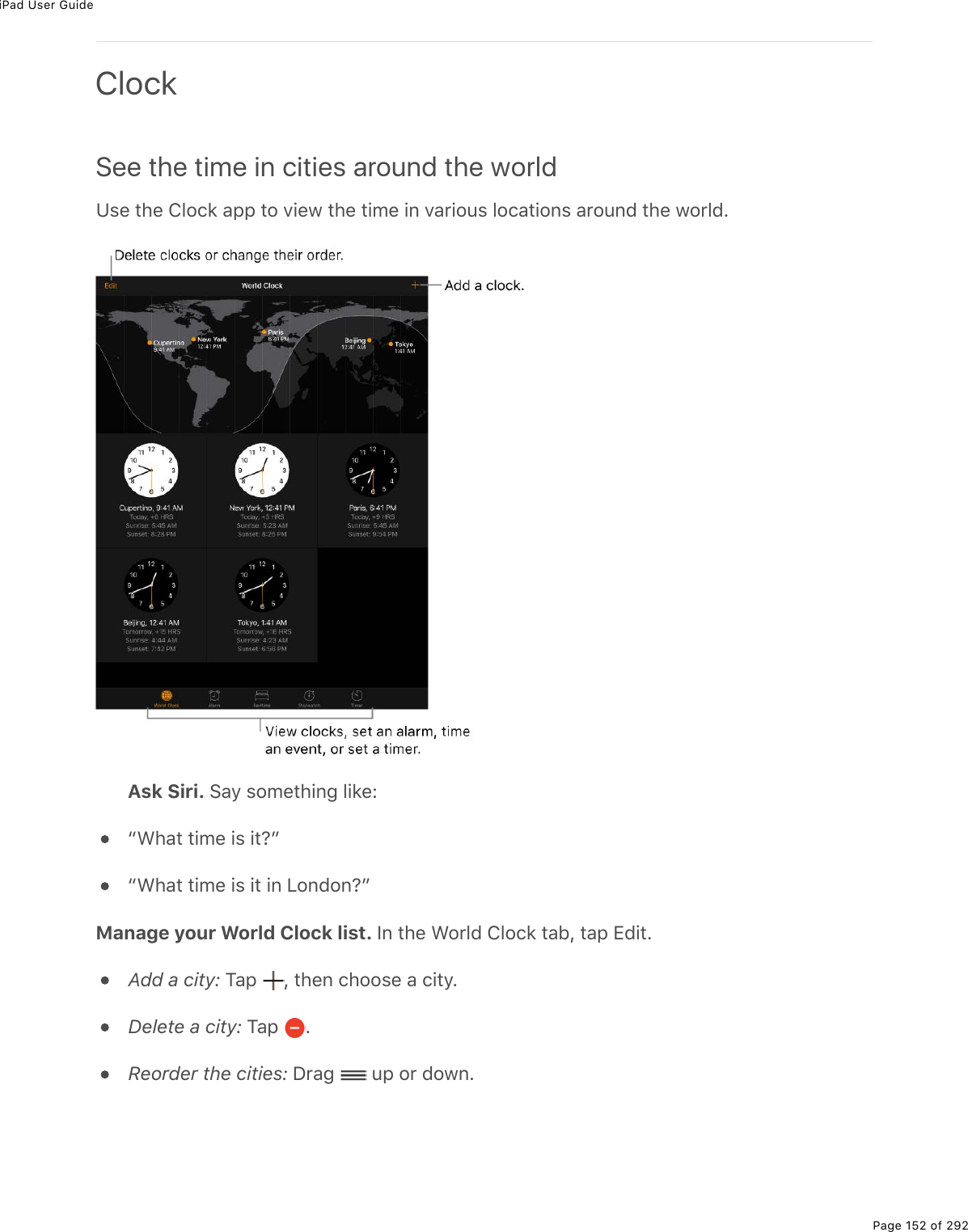 iPad User GuidePage 152 of 292ClockSee the time in cities around the worldZ&amp;(%&quot;*(%432)&apos;%#--%&quot;2%D.(1%&quot;*(%&quot;./(%.0%D#$.2&gt;&amp;%32)#&quot;.20&amp;%#$2&gt;07%&quot;*(%12$37EAsk Siri. !#=%&amp;2/(&quot;*.0;%3.&apos;(Ob&lt;*#&quot;%&quot;./(%.&amp;%.&quot;ocb&lt;*#&quot;%&quot;./(%.&amp;%.&quot;%.0%V20720ocManage your World Clock list. S0%&quot;*(%&lt;2$37%432)&apos;%&quot;#5L%&quot;#-%+7.&quot;EAdd a city:%M#-% L%&quot;*(0%)*22&amp;(%#%).&quot;=EDelete a city:%M#-% EReorder the cities:%P$#;% %&gt;-%2$%7210E