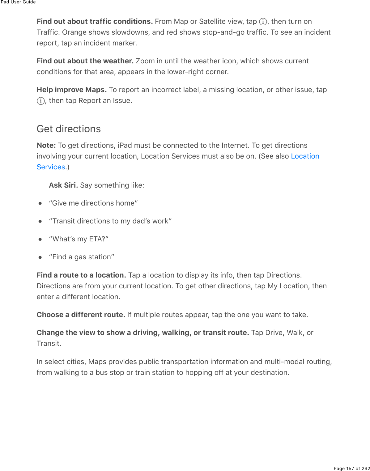 iPad User GuidePage 157 of 292Find out about traffic conditions. B$2/%8#-%2$%!#&quot;(33.&quot;(%D.(1L%&quot;#-% L%&quot;*(0%&quot;&gt;$0%20M$#99.)E%G$#0;(%&amp;*21&amp;%&amp;3217210&amp;L%#07%$(7%&amp;*21&amp;%&amp;&quot;2-Q#07Q;2%&quot;$#99.)E%M2%&amp;((%#0%.0).7(0&quot;$(-2$&quot;L%&quot;#-%#0%.0).7(0&quot;%/#$&apos;($EFind out about the weather. t22/%.0%&gt;0&quot;.3%&quot;*(%1(#&quot;*($%.)20L%1*.)*%&amp;*21&amp;%)&gt;$$(0&quot;)207.&quot;.20&amp;%92$%&quot;*#&quot;%#$(#L%#--(#$&amp;%.0%&quot;*(%321($Q$.;*&quot;%)2$0($EHelp improve Maps. M2%$(-2$&quot;%#0%.0)2$$()&quot;%3#5(3L%#%/.&amp;&amp;.0;%32)#&quot;.20L%2$%2&quot;*($%.&amp;&amp;&gt;(L%&quot;#-%L%&quot;*(0%&quot;#-%:(-2$&quot;%#0%S&amp;&amp;&gt;(EGet directionsNote: M2%;(&quot;%7.$()&quot;.20&amp;L%.@#7%/&gt;&amp;&quot;%5(%)200()&quot;(7%&quot;2%&quot;*(%S0&quot;($0(&quot;E%M2%;(&quot;%7.$()&quot;.20&amp;.0D23D.0;%=2&gt;$%)&gt;$$(0&quot;%32)#&quot;.20L%V2)#&quot;.20%!($D.)(&amp;%/&gt;&amp;&quot;%#3&amp;2%5(%20E%W!((%#3&amp;2%EXAsk Siri. !#=%&amp;2/(&quot;*.0;%3.&apos;(Ob6.D(%/(%7.$()&quot;.20&amp;%*2/(cbM$#0&amp;.&quot;%7.$()&quot;.20&amp;%&quot;2%/=%7#7F&amp;%12$&apos;cb&lt;*#&quot;F&amp;%/=%+M?ocbB.07%#%;#&amp;%&amp;&quot;#&quot;.20cFind a route to a location. M#-%#%32)#&quot;.20%&quot;2%7.&amp;-3#=%.&quot;&amp;%.092L%&quot;*(0%&quot;#-%P.$()&quot;.20&amp;EP.$()&quot;.20&amp;%#$(%9$2/%=2&gt;$%)&gt;$$(0&quot;%32)#&quot;.20E%M2%;(&quot;%2&quot;*($%7.$()&quot;.20&amp;L%&quot;#-%8=%V2)#&quot;.20L%&quot;*(0(0&quot;($%#%7.99($(0&quot;%32)#&quot;.20EChoose a different route. S9%/&gt;3&quot;.-3(%$2&gt;&quot;(&amp;%#--(#$L%&quot;#-%&quot;*(%20(%=2&gt;%1#0&quot;%&quot;2%&quot;#&apos;(EChange the view to show a driving, walking, or transit route. M#-%P$.D(L%&lt;#3&apos;L%2$M$#0&amp;.&quot;ES0%&amp;(3()&quot;%).&quot;.(&amp;L%8#-&amp;%-$2D.7(&amp;%-&gt;53.)%&quot;$#0&amp;-2$&quot;#&quot;.20%.092$/#&quot;.20%#07%/&gt;3&quot;.Q/27#3%$2&gt;&quot;.0;L9$2/%1#3&apos;.0;%&quot;2%#%5&gt;&amp;%&amp;&quot;2-%2$%&quot;$#.0%&amp;&quot;#&quot;.20%&quot;2%*2--.0;%299%#&quot;%=2&gt;$%7(&amp;&quot;.0#&quot;.20EV2)#&quot;.20!($D.)(&amp;