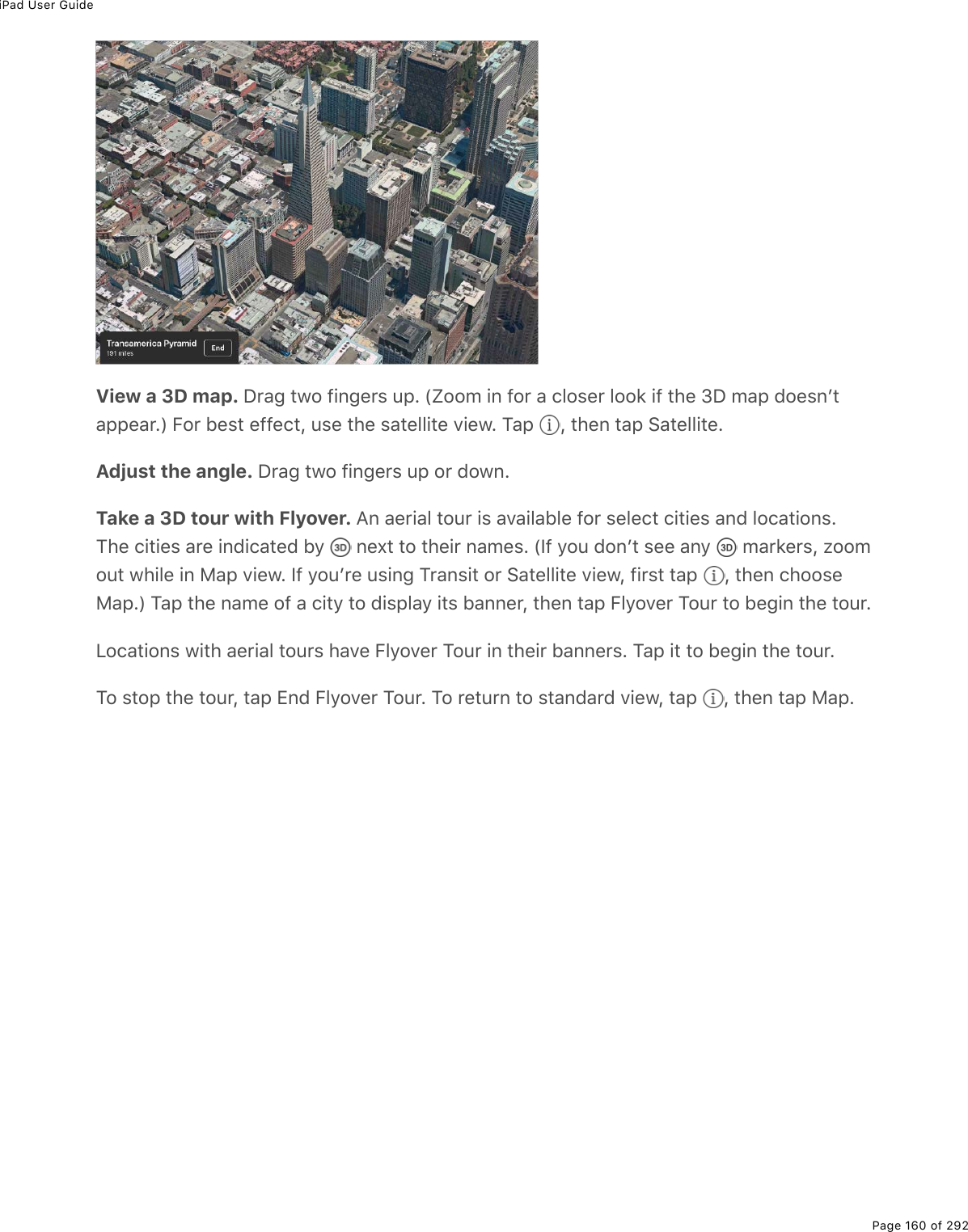 iPad User GuidePage 160 of 292View a 3D map. P$#;%&quot;12%9.0;($&amp;%&gt;-E%Wt22/%.0%92$%#%)32&amp;($%322&apos;%.9%&quot;*(%NP%/#-%72(&amp;0F&quot;#--(#$EX%B2$%5(&amp;&quot;%(99()&quot;L%&gt;&amp;(%&quot;*(%&amp;#&quot;(33.&quot;(%D.(1E%M#-% L%&quot;*(0%&quot;#-%!#&quot;(33.&quot;(EAdjust the angle. P$#;%&quot;12%9.0;($&amp;%&gt;-%2$%7210ETake a 3D tour with Flyover. ?0%#($.#3%&quot;2&gt;$%.&amp;%#D#.3#53(%92$%&amp;(3()&quot;%).&quot;.(&amp;%#07%32)#&quot;.20&amp;EM*(%).&quot;.(&amp;%#$(%.07.)#&quot;(7%5=% %0(,&quot;%&quot;2%&quot;*(.$%0#/(&amp;E%WS9%=2&gt;%720F&quot;%&amp;((%#0=% %/#$&apos;($&amp;L%K22/2&gt;&quot;%1*.3(%.0%8#-%D.(1E%S9%=2&gt;F$(%&gt;&amp;.0;%M$#0&amp;.&quot;%2$%!#&quot;(33.&quot;(%D.(1L%9.$&amp;&quot;%&quot;#-% L%&quot;*(0%)*22&amp;(8#-EX%M#-%&quot;*(%0#/(%29%#%).&quot;=%&quot;2%7.&amp;-3#=%.&quot;&amp;%5#00($L%&quot;*(0%&quot;#-%B3=2D($%M2&gt;$%&quot;2%5(;.0%&quot;*(%&quot;2&gt;$EV2)#&quot;.20&amp;%1.&quot;*%#($.#3%&quot;2&gt;$&amp;%*#D(%B3=2D($%M2&gt;$%.0%&quot;*(.$%5#00($&amp;E%M#-%.&quot;%&quot;2%5(;.0%&quot;*(%&quot;2&gt;$EM2%&amp;&quot;2-%&quot;*(%&quot;2&gt;$L%&quot;#-%+07%B3=2D($%M2&gt;$E%M2%$(&quot;&gt;$0%&quot;2%&amp;&quot;#07#$7%D.(1L%&quot;#-% L%&quot;*(0%&quot;#-%8#-E