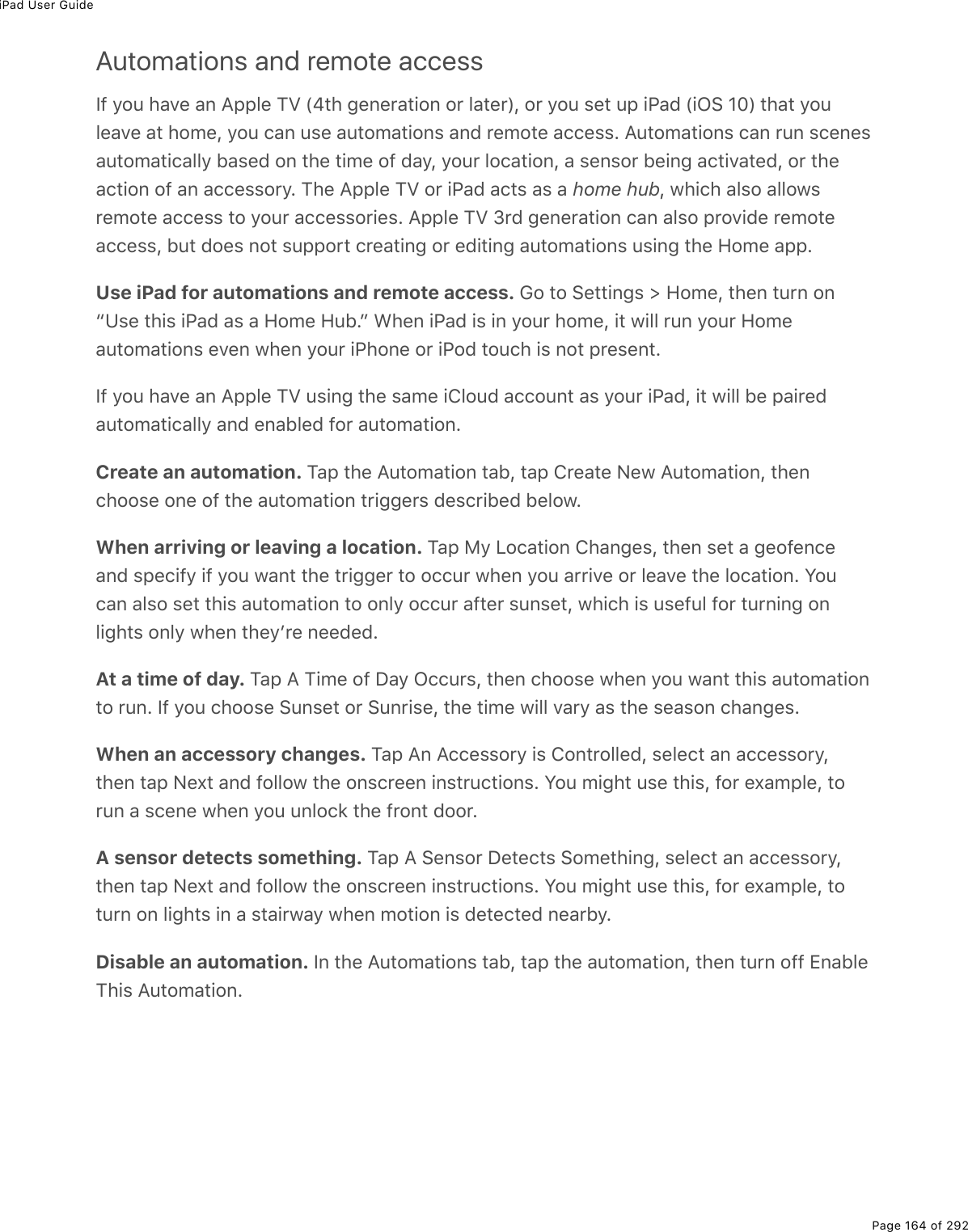 iPad User GuidePage 164 of 292Automations and remote accessS9%=2&gt;%*#D(%#0%?--3(%MT%Wi&quot;*%;(0($#&quot;.20%2$%3#&quot;($XL%2$%=2&gt;%&amp;(&quot;%&gt;-%.@#7%W.G!%HIX%&quot;*#&quot;%=2&gt;3(#D(%#&quot;%*2/(L%=2&gt;%)#0%&gt;&amp;(%#&gt;&quot;2/#&quot;.20&amp;%#07%$(/2&quot;(%#))(&amp;&amp;E%?&gt;&quot;2/#&quot;.20&amp;%)#0%$&gt;0%&amp;)(0(&amp;#&gt;&quot;2/#&quot;.)#33=%5#&amp;(7%20%&quot;*(%&quot;./(%29%7#=L%=2&gt;$%32)#&quot;.20L%#%&amp;(0&amp;2$%5(.0;%#)&quot;.D#&quot;(7L%2$%&quot;*(#)&quot;.20%29%#0%#))(&amp;&amp;2$=E%M*(%?--3(%MT%2$%.@#7%#)&quot;&amp;%#&amp;%#%home hubL%1*.)*%#3&amp;2%#3321&amp;$(/2&quot;(%#))(&amp;&amp;%&quot;2%=2&gt;$%#))(&amp;&amp;2$.(&amp;E%?--3(%MT%N$7%;(0($#&quot;.20%)#0%#3&amp;2%-$2D.7(%$(/2&quot;(#))(&amp;&amp;L%5&gt;&quot;%72(&amp;%02&quot;%&amp;&gt;--2$&quot;%)$(#&quot;.0;%2$%(7.&quot;.0;%#&gt;&quot;2/#&quot;.20&amp;%&gt;&amp;.0;%&quot;*(%A2/(%#--EUse iPad for automations and remote access. 62%&quot;2%!(&quot;&quot;.0;&amp;%[%A2/(L%&quot;*(0%&quot;&gt;$0%20bZ&amp;(%&quot;*.&amp;%.@#7%#&amp;%#%A2/(%A&gt;5Ec%&lt;*(0%.@#7%.&amp;%.0%=2&gt;$%*2/(L%.&quot;%1.33%$&gt;0%=2&gt;$%A2/(#&gt;&quot;2/#&quot;.20&amp;%(D(0%1*(0%=2&gt;$%.@*20(%2$%.@27%&quot;2&gt;)*%.&amp;%02&quot;%-$(&amp;(0&quot;ES9%=2&gt;%*#D(%#0%?--3(%MT%&gt;&amp;.0;%&quot;*(%&amp;#/(%.432&gt;7%#))2&gt;0&quot;%#&amp;%=2&gt;$%.@#7L%.&quot;%1.33%5(%-#.$(7#&gt;&quot;2/#&quot;.)#33=%#07%(0#53(7%92$%#&gt;&quot;2/#&quot;.20ECreate an automation. M#-%&quot;*(%?&gt;&quot;2/#&quot;.20%&quot;#5L%&quot;#-%4$(#&quot;(%C(1%?&gt;&quot;2/#&quot;.20L%&quot;*(0)*22&amp;(%20(%29%&quot;*(%#&gt;&quot;2/#&quot;.20%&quot;$.;;($&amp;%7(&amp;)$.5(7%5(321EWhen arriving or leaving a location. M#-%8=%V2)#&quot;.20%4*#0;(&amp;L%&quot;*(0%&amp;(&quot;%#%;(29(0)(#07%&amp;-().9=%.9%=2&gt;%1#0&quot;%&quot;*(%&quot;$.;;($%&quot;2%2))&gt;$%1*(0%=2&gt;%#$$.D(%2$%3(#D(%&quot;*(%32)#&quot;.20E%Y2&gt;)#0%#3&amp;2%&amp;(&quot;%&quot;*.&amp;%#&gt;&quot;2/#&quot;.20%&quot;2%203=%2))&gt;$%#9&quot;($%&amp;&gt;0&amp;(&quot;L%1*.)*%.&amp;%&gt;&amp;(9&gt;3%92$%&quot;&gt;$0.0;%203.;*&quot;&amp;%203=%1*(0%&quot;*(=F$(%0((7(7EAt a time of day. M#-%?%M./(%29%P#=%G))&gt;$&amp;L%&quot;*(0%)*22&amp;(%1*(0%=2&gt;%1#0&quot;%&quot;*.&amp;%#&gt;&quot;2/#&quot;.20&quot;2%$&gt;0E%S9%=2&gt;%)*22&amp;(%!&gt;0&amp;(&quot;%2$%!&gt;0$.&amp;(L%&quot;*(%&quot;./(%1.33%D#$=%#&amp;%&quot;*(%&amp;(#&amp;20%)*#0;(&amp;EWhen an accessory changes. M#-%?0%?))(&amp;&amp;2$=%.&amp;%420&quot;$233(7L%&amp;(3()&quot;%#0%#))(&amp;&amp;2$=L&quot;*(0%&quot;#-%C(,&quot;%#07%923321%&quot;*(%20&amp;)$((0%.0&amp;&quot;$&gt;)&quot;.20&amp;E%Y2&gt;%/.;*&quot;%&gt;&amp;(%&quot;*.&amp;L%92$%(,#/-3(L%&quot;2$&gt;0%#%&amp;)(0(%1*(0%=2&gt;%&gt;032)&apos;%&quot;*(%9$20&quot;%722$EA sensor detects something. M#-%?%!(0&amp;2$%P(&quot;()&quot;&amp;%!2/(&quot;*.0;L%&amp;(3()&quot;%#0%#))(&amp;&amp;2$=L&quot;*(0%&quot;#-%C(,&quot;%#07%923321%&quot;*(%20&amp;)$((0%.0&amp;&quot;$&gt;)&quot;.20&amp;E%Y2&gt;%/.;*&quot;%&gt;&amp;(%&quot;*.&amp;L%92$%(,#/-3(L%&quot;2&quot;&gt;$0%20%3.;*&quot;&amp;%.0%#%&amp;&quot;#.$1#=%1*(0%/2&quot;.20%.&amp;%7(&quot;()&quot;(7%0(#$5=EDisable an automation. S0%&quot;*(%?&gt;&quot;2/#&quot;.20&amp;%&quot;#5L%&quot;#-%&quot;*(%#&gt;&quot;2/#&quot;.20L%&quot;*(0%&quot;&gt;$0%299%+0#53(M*.&amp;%?&gt;&quot;2/#&quot;.20E