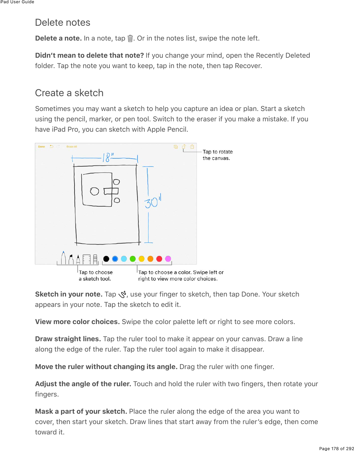 iPad User GuidePage 178 of 292Delete notesDelete a note. S0%#%02&quot;(L%&quot;#-% E%G$%.0%&quot;*(%02&quot;(&amp;%3.&amp;&quot;L%&amp;1.-(%&quot;*(%02&quot;(%3(9&quot;EDidnʼt mean to delete that note? S9%=2&gt;%)*#0;(%=2&gt;$%/.07L%2-(0%&quot;*(%:()(0&quot;3=%P(3(&quot;(79237($E%M#-%&quot;*(%02&quot;(%=2&gt;%1#0&quot;%&quot;2%&apos;((-L%&quot;#-%.0%&quot;*(%02&quot;(L%&quot;*(0%&quot;#-%:()2D($ECreate a sketch!2/(&quot;./(&amp;%=2&gt;%/#=%1#0&quot;%#%&amp;&apos;(&quot;)*%&quot;2%*(3-%=2&gt;%)#-&quot;&gt;$(%#0%.7(#%2$%-3#0E%!&quot;#$&quot;%#%&amp;&apos;(&quot;)*&gt;&amp;.0;%&quot;*(%-(0).3L%/#$&apos;($L%2$%-(0%&quot;223E%!1.&quot;)*%&quot;2%&quot;*(%($#&amp;($%.9%=2&gt;%/#&apos;(%#%/.&amp;&quot;#&apos;(E%S9%=2&gt;*#D(%.@#7%@$2L%=2&gt;%)#0%&amp;&apos;(&quot;)*%1.&quot;*%?--3(%@(0).3ESketch in your note. M#-% L%&gt;&amp;(%=2&gt;$%9.0;($%&quot;2%&amp;&apos;(&quot;)*L%&quot;*(0%&quot;#-%P20(E%Y2&gt;$%&amp;&apos;(&quot;)*#--(#$&amp;%.0%=2&gt;$%02&quot;(E%M#-%&quot;*(%&amp;&apos;(&quot;)*%&quot;2%(7.&quot;%.&quot;EView more color choices. !1.-(%&quot;*(%)232$%-#3(&quot;&quot;(%3(9&quot;%2$%$.;*&quot;%&quot;2%&amp;((%/2$(%)232$&amp;EDraw straight lines. M#-%&quot;*(%$&gt;3($%&quot;223%&quot;2%/#&apos;(%.&quot;%#--(#$%20%=2&gt;$%)#0D#&amp;E%P$#1%#%3.0(#320;%&quot;*(%(7;(%29%&quot;*(%$&gt;3($E%M#-%&quot;*(%$&gt;3($%&quot;223%#;#.0%&quot;2%/#&apos;(%.&quot;%7.&amp;#--(#$EMove the ruler without changing its angle. P$#;%&quot;*(%$&gt;3($%1.&quot;*%20(%9.0;($EAdjust the angle of the ruler. M2&gt;)*%#07%*237%&quot;*(%$&gt;3($%1.&quot;*%&quot;12%9.0;($&amp;L%&quot;*(0%$2&quot;#&quot;(%=2&gt;$9.0;($&amp;EMask a part of your sketch. @3#)(%&quot;*(%$&gt;3($%#320;%&quot;*(%(7;(%29%&quot;*(%#$(#%=2&gt;%1#0&quot;%&quot;2)2D($L%&quot;*(0%&amp;&quot;#$&quot;%=2&gt;$%&amp;&apos;(&quot;)*E%P$#1%3.0(&amp;%&quot;*#&quot;%&amp;&quot;#$&quot;%#1#=%9$2/%&quot;*(%$&gt;3($F&amp;%(7;(L%&quot;*(0%)2/(&quot;21#$7%.&quot;E