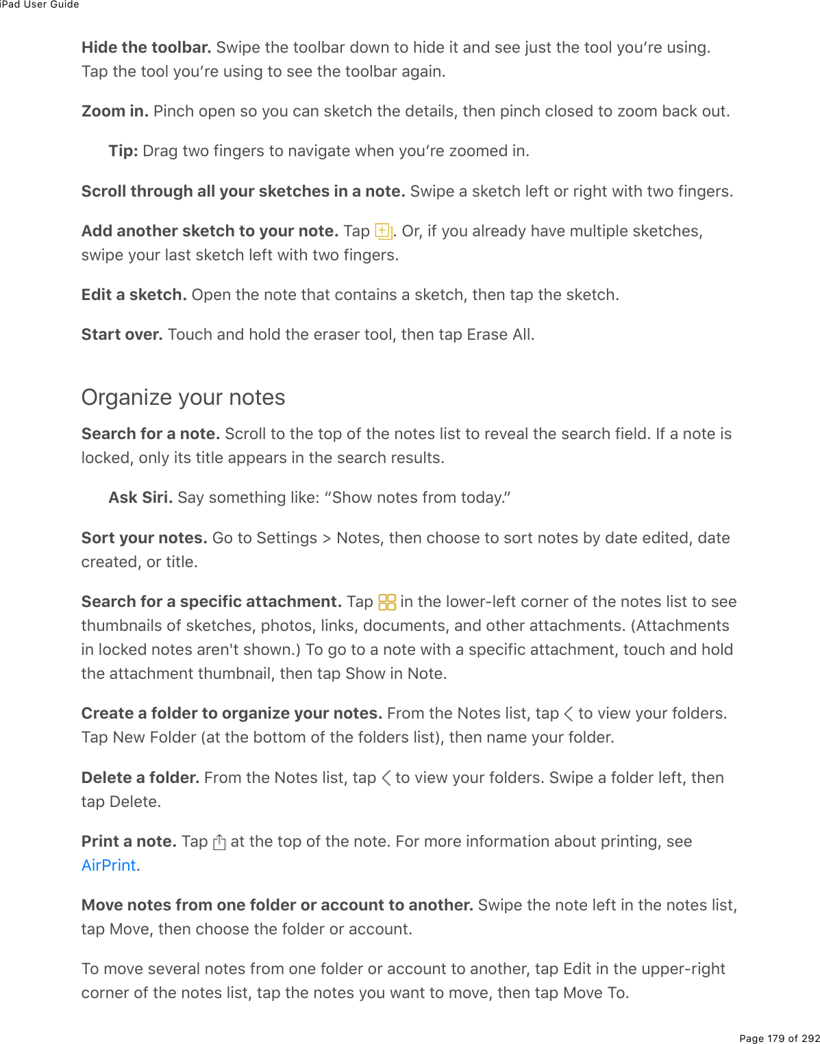 iPad User GuidePage 179 of 292Hide the toolbar. !1.-(%&quot;*(%&quot;2235#$%7210%&quot;2%*.7(%.&quot;%#07%&amp;((%U&gt;&amp;&quot;%&quot;*(%&quot;223%=2&gt;F$(%&gt;&amp;.0;EM#-%&quot;*(%&quot;223%=2&gt;F$(%&gt;&amp;.0;%&quot;2%&amp;((%&quot;*(%&quot;2235#$%#;#.0EZoom in. @.0)*%2-(0%&amp;2%=2&gt;%)#0%&amp;&apos;(&quot;)*%&quot;*(%7(&quot;#.3&amp;L%&quot;*(0%-.0)*%)32&amp;(7%&quot;2%K22/%5#)&apos;%2&gt;&quot;ETip: P$#;%&quot;12%9.0;($&amp;%&quot;2%0#D.;#&quot;(%1*(0%=2&gt;F$(%K22/(7%.0EScroll through all your sketches in a note. !1.-(%#%&amp;&apos;(&quot;)*%3(9&quot;%2$%$.;*&quot;%1.&quot;*%&quot;12%9.0;($&amp;EAdd another sketch to your note. M#-% E%G$L%.9%=2&gt;%#3$(#7=%*#D(%/&gt;3&quot;.-3(%&amp;&apos;(&quot;)*(&amp;L&amp;1.-(%=2&gt;$%3#&amp;&quot;%&amp;&apos;(&quot;)*%3(9&quot;%1.&quot;*%&quot;12%9.0;($&amp;EEdit a sketch. G-(0%&quot;*(%02&quot;(%&quot;*#&quot;%)20&quot;#.0&amp;%#%&amp;&apos;(&quot;)*L%&quot;*(0%&quot;#-%&quot;*(%&amp;&apos;(&quot;)*EStart over. M2&gt;)*%#07%*237%&quot;*(%($#&amp;($%&quot;223L%&quot;*(0%&quot;#-%+$#&amp;(%?33EOrganize your notesSearch for a note. !)$233%&quot;2%&quot;*(%&quot;2-%29%&quot;*(%02&quot;(&amp;%3.&amp;&quot;%&quot;2%$(D(#3%&quot;*(%&amp;(#$)*%9.(37E%S9%#%02&quot;(%.&amp;32)&apos;(7L%203=%.&quot;&amp;%&quot;.&quot;3(%#--(#$&amp;%.0%&quot;*(%&amp;(#$)*%$(&amp;&gt;3&quot;&amp;EAsk Siri. !#=%&amp;2/(&quot;*.0;%3.&apos;(O%b!*21%02&quot;(&amp;%9$2/%&quot;27#=EcSort your notes. 62%&quot;2%!(&quot;&quot;.0;&amp;%[%C2&quot;(&amp;L%&quot;*(0%)*22&amp;(%&quot;2%&amp;2$&quot;%02&quot;(&amp;%5=%7#&quot;(%(7.&quot;(7L%7#&quot;()$(#&quot;(7L%2$%&quot;.&quot;3(ESearch for a specific attachment. M#-% %.0%&quot;*(%321($Q3(9&quot;%)2$0($%29%&quot;*(%02&quot;(&amp;%3.&amp;&quot;%&quot;2%&amp;((&quot;*&gt;/50#.3&amp;%29%&amp;&apos;(&quot;)*(&amp;L%-*2&quot;2&amp;L%3.0&apos;&amp;L%72)&gt;/(0&quot;&amp;L%#07%2&quot;*($%#&quot;&quot;#)*/(0&quot;&amp;E%W?&quot;&quot;#)*/(0&quot;&amp;.0%32)&apos;(7%02&quot;(&amp;%#$(0p&quot;%&amp;*210EX%M2%;2%&quot;2%#%02&quot;(%1.&quot;*%#%&amp;-().9.)%#&quot;&quot;#)*/(0&quot;L%&quot;2&gt;)*%#07%*237&quot;*(%#&quot;&quot;#)*/(0&quot;%&quot;*&gt;/50#.3L%&quot;*(0%&quot;#-%!*21%.0%C2&quot;(ECreate a folder to organize your notes. B$2/%&quot;*(%C2&quot;(&amp;%3.&amp;&quot;L%&quot;#-% %&quot;2%D.(1%=2&gt;$%9237($&amp;EM#-%C(1%B237($%W#&quot;%&quot;*(%52&quot;&quot;2/%29%&quot;*(%9237($&amp;%3.&amp;&quot;XL%&quot;*(0%0#/(%=2&gt;$%9237($EDelete a folder. B$2/%&quot;*(%C2&quot;(&amp;%3.&amp;&quot;L%&quot;#-% %&quot;2%D.(1%=2&gt;$%9237($&amp;E%!1.-(%#%9237($%3(9&quot;L%&quot;*(0&quot;#-%P(3(&quot;(EPrint a note. M#-% %#&quot;%&quot;*(%&quot;2-%29%&quot;*(%02&quot;(E%B2$%/2$(%.092$/#&quot;.20%#52&gt;&quot;%-$.0&quot;.0;L%&amp;((EMove notes from one folder or account to another. !1.-(%&quot;*(%02&quot;(%3(9&quot;%.0%&quot;*(%02&quot;(&amp;%3.&amp;&quot;L&quot;#-%82D(L%&quot;*(0%)*22&amp;(%&quot;*(%9237($%2$%#))2&gt;0&quot;EM2%/2D(%&amp;(D($#3%02&quot;(&amp;%9$2/%20(%9237($%2$%#))2&gt;0&quot;%&quot;2%#02&quot;*($L%&quot;#-%+7.&quot;%.0%&quot;*(%&gt;--($Q$.;*&quot;)2$0($%29%&quot;*(%02&quot;(&amp;%3.&amp;&quot;L%&quot;#-%&quot;*(%02&quot;(&amp;%=2&gt;%1#0&quot;%&quot;2%/2D(L%&quot;*(0%&quot;#-%82D(%M2E?.$@$.0&quot;