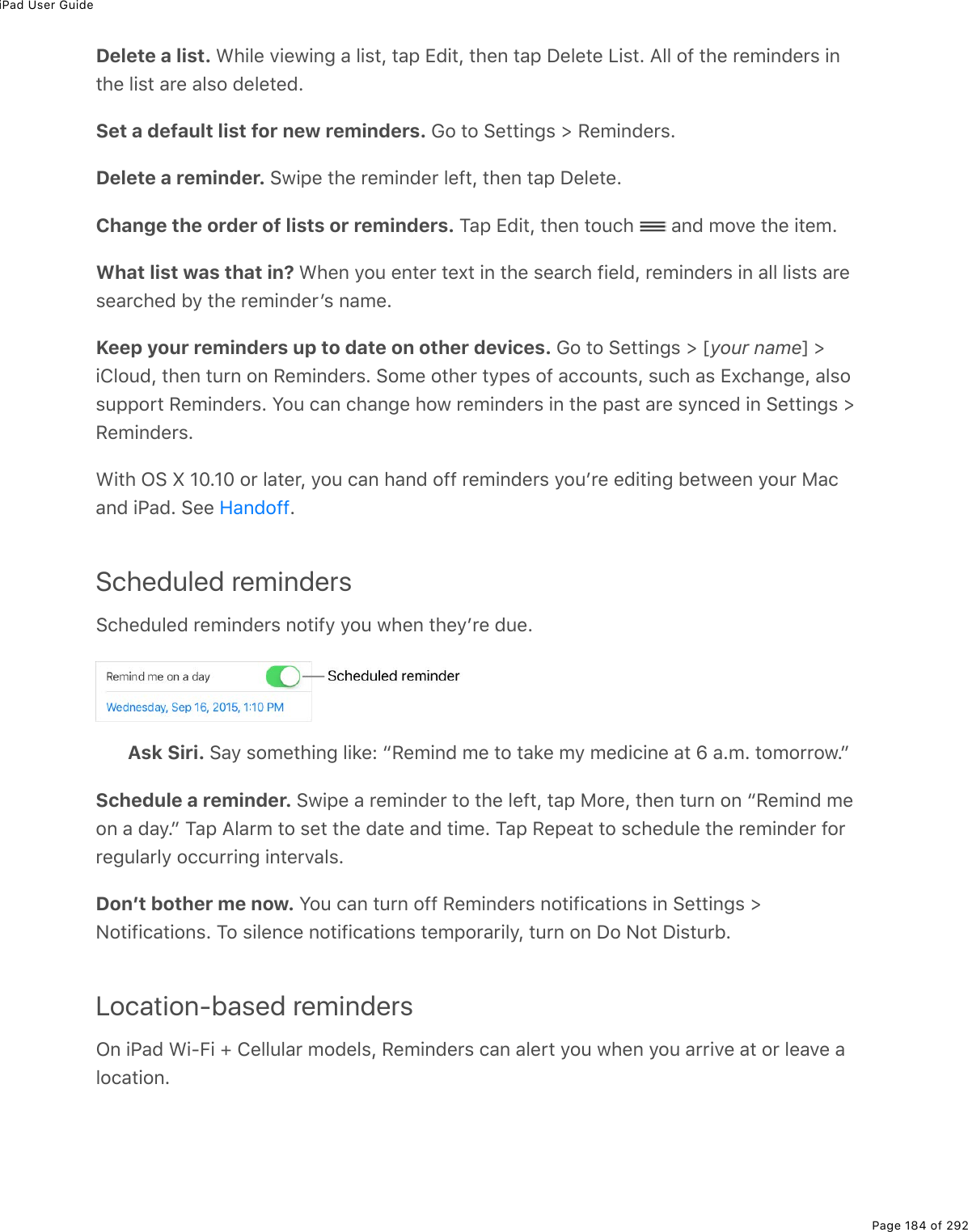 iPad User GuidePage 184 of 292Delete a list. &lt;*.3(%D.(1.0;%#%3.&amp;&quot;L%&quot;#-%+7.&quot;L%&quot;*(0%&quot;#-%P(3(&quot;(%V.&amp;&quot;E%?33%29%&quot;*(%$(/.07($&amp;%.0&quot;*(%3.&amp;&quot;%#$(%#3&amp;2%7(3(&quot;(7ESet a default list for new reminders. 62%&quot;2%!(&quot;&quot;.0;&amp;%[%:(/.07($&amp;EDelete a reminder. !1.-(%&quot;*(%$(/.07($%3(9&quot;L%&quot;*(0%&quot;#-%P(3(&quot;(EChange the order of lists or reminders. M#-%+7.&quot;L%&quot;*(0%&quot;2&gt;)*% %#07%/2D(%&quot;*(%.&quot;(/EWhat list was that in? &lt;*(0%=2&gt;%(0&quot;($%&quot;(,&quot;%.0%&quot;*(%&amp;(#$)*%9.(37L%$(/.07($&amp;%.0%#33%3.&amp;&quot;&amp;%#$(&amp;(#$)*(7%5=%&quot;*(%$(/.07($F&amp;%0#/(EKeep your reminders up to date on other devices. 62%&quot;2%!(&quot;&quot;.0;&amp;%[%myour namen%[.432&gt;7L%&quot;*(0%&quot;&gt;$0%20%:(/.07($&amp;E%!2/(%2&quot;*($%&quot;=-(&amp;%29%#))2&gt;0&quot;&amp;L%&amp;&gt;)*%#&amp;%+,)*#0;(L%#3&amp;2&amp;&gt;--2$&quot;%:(/.07($&amp;E%Y2&gt;%)#0%)*#0;(%*21%$(/.07($&amp;%.0%&quot;*(%-#&amp;&quot;%#$(%&amp;=0)(7%.0%!(&quot;&quot;.0;&amp;%[:(/.07($&amp;E&lt;.&quot;*%G!%k%HIEHI%2$%3#&quot;($L%=2&gt;%)#0%*#07%299%$(/.07($&amp;%=2&gt;F$(%(7.&quot;.0;%5(&quot;1((0%=2&gt;$%8#)#07%.@#7E%!((% EScheduled reminders!)*(7&gt;3(7%$(/.07($&amp;%02&quot;.9=%=2&gt;%1*(0%&quot;*(=F$(%7&gt;(EAsk Siri. !#=%&amp;2/(&quot;*.0;%3.&apos;(O%b:(/.07%/(%&quot;2%&quot;#&apos;(%/=%/(7.).0(%#&quot;%w%#E/E%&quot;2/2$$21EcSchedule a reminder. !1.-(%#%$(/.07($%&quot;2%&quot;*(%3(9&quot;L%&quot;#-%82$(L%&quot;*(0%&quot;&gt;$0%20%b:(/.07%/(20%#%7#=Ec%M#-%?3#$/%&quot;2%&amp;(&quot;%&quot;*(%7#&quot;(%#07%&quot;./(E%M#-%:(-(#&quot;%&quot;2%&amp;)*(7&gt;3(%&quot;*(%$(/.07($%92$$(;&gt;3#$3=%2))&gt;$$.0;%.0&quot;($D#3&amp;EDonʼt bother me now. Y2&gt;%)#0%&quot;&gt;$0%299%:(/.07($&amp;%02&quot;.9.)#&quot;.20&amp;%.0%!(&quot;&quot;.0;&amp;%[C2&quot;.9.)#&quot;.20&amp;E%M2%&amp;.3(0)(%02&quot;.9.)#&quot;.20&amp;%&quot;(/-2$#$.3=L%&quot;&gt;$0%20%P2%C2&quot;%P.&amp;&quot;&gt;$5ELocation-based remindersG0%.@#7%&lt;.QB.%d%4(33&gt;3#$%/27(3&amp;L%:(/.07($&amp;%)#0%#3($&quot;%=2&gt;%1*(0%=2&gt;%#$$.D(%#&quot;%2$%3(#D(%#32)#&quot;.20EA#07299
