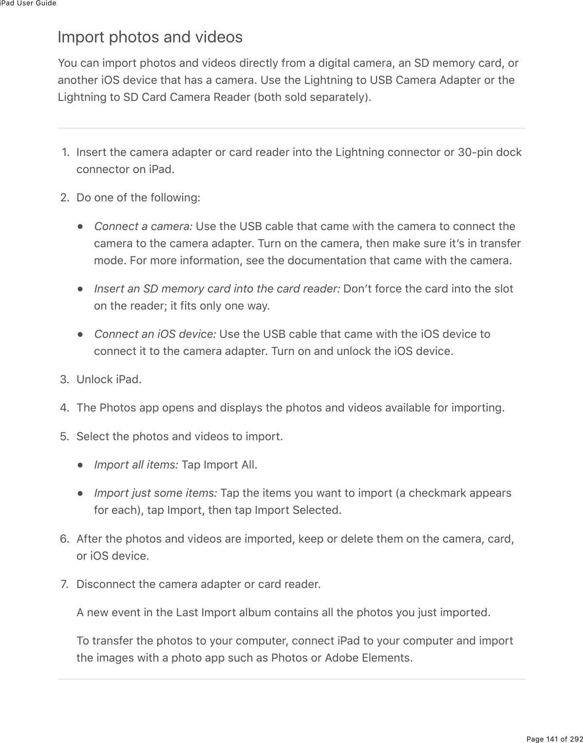 iPad User GuidePage 141 of 292Import photos and videosY2&gt;%)#0%./-2$&quot;%-*2&quot;2&amp;%#07%D.7(2&amp;%7.$()&quot;3=%9$2/%#%7.;.&quot;#3%)#/($#L%#0%!P%/(/2$=%)#$7L%2$#02&quot;*($%.G!%7(D.)(%&quot;*#&quot;%*#&amp;%#%)#/($#E%Z&amp;(%&quot;*(%V.;*&quot;0.0;%&quot;2%Z!J%4#/($#%?7#-&quot;($%2$%&quot;*(V.;*&quot;0.0;%&quot;2%!P%4#$7%4#/($#%:(#7($%W52&quot;*%&amp;237%&amp;(-#$#&quot;(3=XEHE S0&amp;($&quot;%&quot;*(%)#/($#%#7#-&quot;($%2$%)#$7%$(#7($%.0&quot;2%&quot;*(%V.;*&quot;0.0;%)200()&quot;2$%2$%NIQ-.0%72)&apos;)200()&quot;2$%20%.@#7E_E P2%20(%29%&quot;*(%923321.0;OConnect a camera: Z&amp;(%&quot;*(%Z!J%)#53(%&quot;*#&quot;%)#/(%1.&quot;*%&quot;*(%)#/($#%&quot;2%)200()&quot;%&quot;*()#/($#%&quot;2%&quot;*(%)#/($#%#7#-&quot;($E%M&gt;$0%20%&quot;*(%)#/($#L%&quot;*(0%/#&apos;(%&amp;&gt;$(%.&quot;F&amp;%.0%&quot;$#0&amp;9($/27(E%B2$%/2$(%.092$/#&quot;.20L%&amp;((%&quot;*(%72)&gt;/(0&quot;#&quot;.20%&quot;*#&quot;%)#/(%1.&quot;*%&quot;*(%)#/($#EInsert an SD memory card into the card reader: P20F&quot;%92$)(%&quot;*(%)#$7%.0&quot;2%&quot;*(%&amp;32&quot;20%&quot;*(%$(#7($j%.&quot;%9.&quot;&amp;%203=%20(%1#=EConnect an iOS device: Z&amp;(%&quot;*(%Z!J%)#53(%&quot;*#&quot;%)#/(%1.&quot;*%&quot;*(%.G!%7(D.)(%&quot;2)200()&quot;%.&quot;%&quot;2%&quot;*(%)#/($#%#7#-&quot;($E%M&gt;$0%20%#07%&gt;032)&apos;%&quot;*(%.G!%7(D.)(ENE Z032)&apos;%.@#7EiE M*(%@*2&quot;2&amp;%#--%2-(0&amp;%#07%7.&amp;-3#=&amp;%&quot;*(%-*2&quot;2&amp;%#07%D.7(2&amp;%#D#.3#53(%92$%./-2$&quot;.0;E^E !(3()&quot;%&quot;*(%-*2&quot;2&amp;%#07%D.7(2&amp;%&quot;2%./-2$&quot;EImport all items:%M#-%S/-2$&quot;%?33EImport just some items:%M#-%&quot;*(%.&quot;(/&amp;%=2&gt;%1#0&quot;%&quot;2%./-2$&quot;%W#%)*()&apos;/#$&apos;%#--(#$&amp;92$%(#)*XL%&quot;#-%S/-2$&quot;L%&quot;*(0%&quot;#-%S/-2$&quot;%!(3()&quot;(7EwE ?9&quot;($%&quot;*(%-*2&quot;2&amp;%#07%D.7(2&amp;%#$(%./-2$&quot;(7L%&apos;((-%2$%7(3(&quot;(%&quot;*(/%20%&quot;*(%)#/($#L%)#$7L2$%.G!%7(D.)(EfE% P.&amp;)200()&quot;%&quot;*(%)#/($#%#7#-&quot;($%2$%)#$7%$(#7($E?%0(1%(D(0&quot;%.0%&quot;*(%V#&amp;&quot;%S/-2$&quot;%#35&gt;/%)20&quot;#.0&amp;%#33%&quot;*(%-*2&quot;2&amp;%=2&gt;%U&gt;&amp;&quot;%./-2$&quot;(7EM2%&quot;$#0&amp;9($%&quot;*(%-*2&quot;2&amp;%&quot;2%=2&gt;$%)2/-&gt;&quot;($L%)200()&quot;%.@#7%&quot;2%=2&gt;$%)2/-&gt;&quot;($%#07%./-2$&quot;&quot;*(%./#;(&amp;%1.&quot;*%#%-*2&quot;2%#--%&amp;&gt;)*%#&amp;%@*2&quot;2&amp;%2$%?725(%+3(/(0&quot;&amp;E