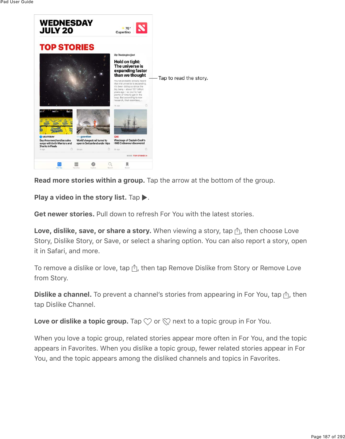 iPad User GuidePage 187 of 292Read more stories within a group. M#-%&quot;*(%#$$21%#&quot;%&quot;*(%52&quot;&quot;2/%29%&quot;*(%;$2&gt;-EPlay a video in the story list. M#-% EGet newer stories. @&gt;33%7210%&quot;2%$(9$(&amp;*%B2$%Y2&gt;%1.&quot;*%&quot;*(%3#&quot;(&amp;&quot;%&amp;&quot;2$.(&amp;ELove, dislike, save, or share a story. &lt;*(0%D.(1.0;%#%&amp;&quot;2$=L%&quot;#-% L%&quot;*(0%)*22&amp;(%V2D(!&quot;2$=L%P.&amp;3.&apos;(%!&quot;2$=L%2$%!#D(L%2$%&amp;(3()&quot;%#%&amp;*#$.0;%2-&quot;.20E%Y2&gt;%)#0%#3&amp;2%$(-2$&quot;%#%&amp;&quot;2$=L%2-(0.&quot;%.0%!#9#$.L%#07%/2$(EM2%$(/2D(%#%7.&amp;3.&apos;(%2$%32D(L%&quot;#-% L%&quot;*(0%&quot;#-%:(/2D(%P.&amp;3.&apos;(%9$2/%!&quot;2$=%2$%:(/2D(%V2D(9$2/%!&quot;2$=EDislike a channel. M2%-$(D(0&quot;%#%)*#00(3F&amp;%&amp;&quot;2$.(&amp;%9$2/%#--(#$.0;%.0%B2$%Y2&gt;L%&quot;#-% L%&quot;*(0&quot;#-%P.&amp;3.&apos;(%4*#00(3ELove or dislike a topic group. M#-% %2$% %0(,&quot;%&quot;2%#%&quot;2-.)%;$2&gt;-%.0%B2$%Y2&gt;E&lt;*(0%=2&gt;%32D(%#%&quot;2-.)%;$2&gt;-L%$(3#&quot;(7%&amp;&quot;2$.(&amp;%#--(#$%/2$(%29&quot;(0%.0%B2$%Y2&gt;L%#07%&quot;*(%&quot;2-.)#--(#$&amp;%.0%B#D2$.&quot;(&amp;E%&lt;*(0%=2&gt;%7.&amp;3.&apos;(%#%&quot;2-.)%;$2&gt;-L%9(1($%$(3#&quot;(7%&amp;&quot;2$.(&amp;%#--(#$%.0%B2$Y2&gt;L%#07%&quot;*(%&quot;2-.)%#--(#$&amp;%#/20;%&quot;*(%7.&amp;3.&apos;(7%)*#00(3&amp;%#07%&quot;2-.)&amp;%.0%B#D2$.&quot;(&amp;E