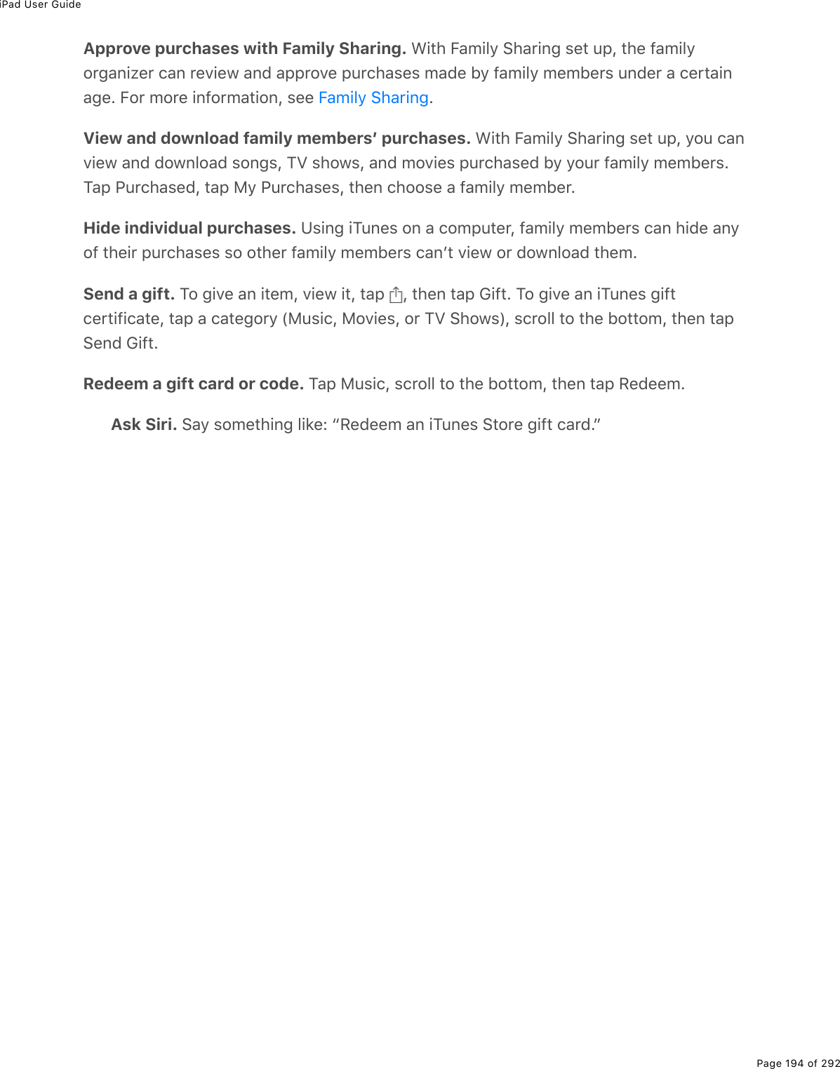 iPad User GuidePage 194 of 292Approve purchases with Family Sharing. &lt;.&quot;*%B#/.3=%!*#$.0;%&amp;(&quot;%&gt;-L%&quot;*(%9#/.3=2$;#0.K($%)#0%$(D.(1%#07%#--$2D(%-&gt;$)*#&amp;(&amp;%/#7(%5=%9#/.3=%/(/5($&amp;%&gt;07($%#%)($&quot;#.0#;(E%B2$%/2$(%.092$/#&quot;.20L%&amp;((% EView and download family membersʼ purchases. &lt;.&quot;*%B#/.3=%!*#$.0;%&amp;(&quot;%&gt;-L%=2&gt;%)#0D.(1%#07%721032#7%&amp;20;&amp;L%MT%&amp;*21&amp;L%#07%/2D.(&amp;%-&gt;$)*#&amp;(7%5=%=2&gt;$%9#/.3=%/(/5($&amp;EM#-%@&gt;$)*#&amp;(7L%&quot;#-%8=%@&gt;$)*#&amp;(&amp;L%&quot;*(0%)*22&amp;(%#%9#/.3=%/(/5($EHide individual purchases. Z&amp;.0;%.M&gt;0(&amp;%20%#%)2/-&gt;&quot;($L%9#/.3=%/(/5($&amp;%)#0%*.7(%#0=29%&quot;*(.$%-&gt;$)*#&amp;(&amp;%&amp;2%2&quot;*($%9#/.3=%/(/5($&amp;%)#0F&quot;%D.(1%2$%721032#7%&quot;*(/ESend a gift. M2%;.D(%#0%.&quot;(/L%D.(1%.&quot;L%&quot;#-% L%&quot;*(0%&quot;#-%6.9&quot;E%M2%;.D(%#0%.M&gt;0(&amp;%;.9&quot;)($&quot;.9.)#&quot;(L%&quot;#-%#%)#&quot;(;2$=%W8&gt;&amp;.)L%82D.(&amp;L%2$%MT%!*21&amp;XL%&amp;)$233%&quot;2%&quot;*(%52&quot;&quot;2/L%&quot;*(0%&quot;#-!(07%6.9&quot;ERedeem a gift card or code. M#-%8&gt;&amp;.)L%&amp;)$233%&quot;2%&quot;*(%52&quot;&quot;2/L%&quot;*(0%&quot;#-%:(7((/EAsk Siri. !#=%&amp;2/(&quot;*.0;%3.&apos;(O%b:(7((/%#0%.M&gt;0(&amp;%!&quot;2$(%;.9&quot;%)#$7EcB#/.3=%!*#$.0;