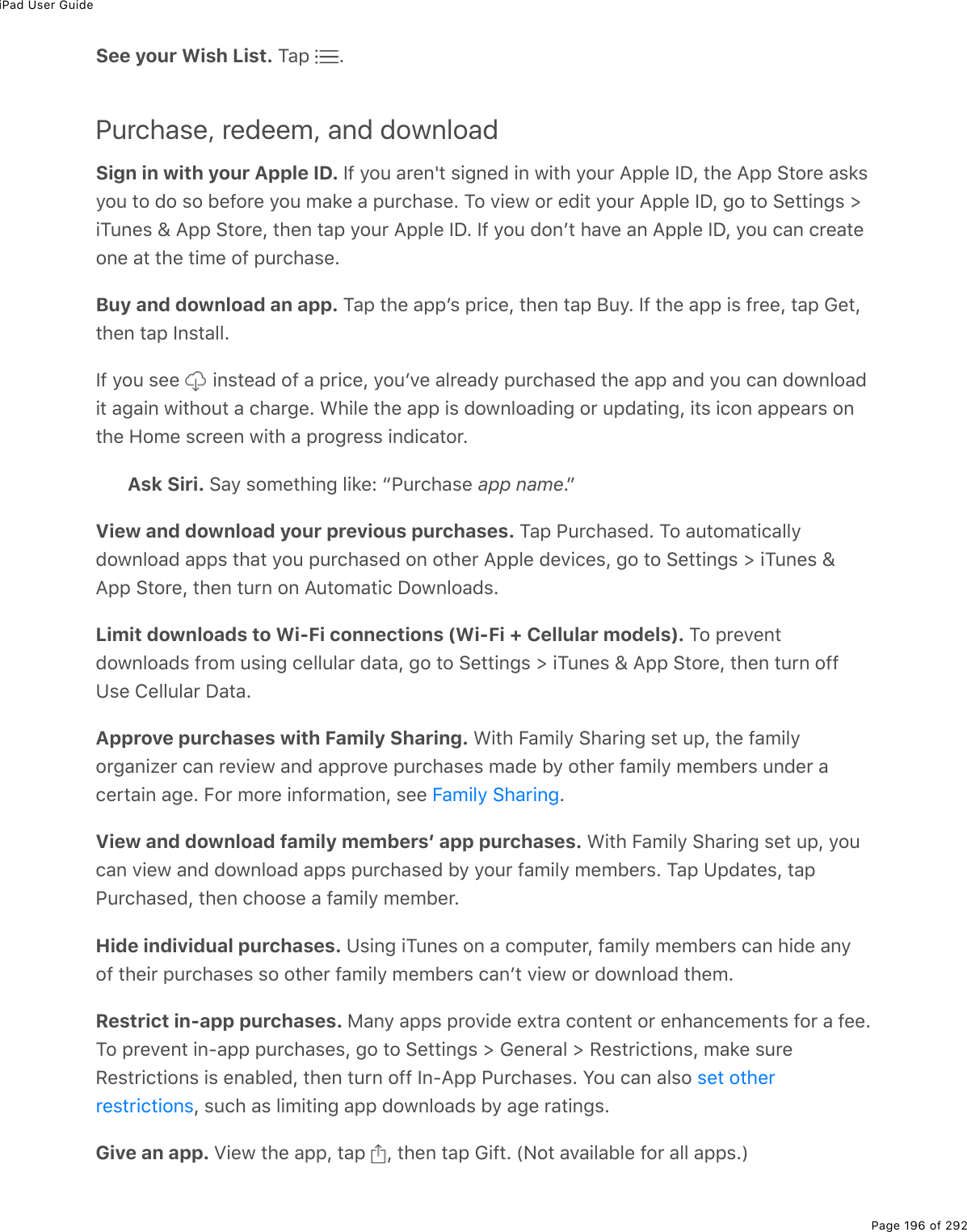 iPad User GuidePage 196 of 292See your Wish List. M#-% EPurchase, redeem, and downloadSign in with your Apple ID. S9%=2&gt;%#$(0p&quot;%&amp;.;0(7%.0%1.&quot;*%=2&gt;$%?--3(%SPL%&quot;*(%?--%!&quot;2$(%#&amp;&apos;&amp;=2&gt;%&quot;2%72%&amp;2%5(92$(%=2&gt;%/#&apos;(%#%-&gt;$)*#&amp;(E%M2%D.(1%2$%(7.&quot;%=2&gt;$%?--3(%SPL%;2%&quot;2%!(&quot;&quot;.0;&amp;%[.M&gt;0(&amp;%\%?--%!&quot;2$(L%&quot;*(0%&quot;#-%=2&gt;$%?--3(%SPE%S9%=2&gt;%720F&quot;%*#D(%#0%?--3(%SPL%=2&gt;%)#0%)$(#&quot;(20(%#&quot;%&quot;*(%&quot;./(%29%-&gt;$)*#&amp;(EBuy and download an app. M#-%&quot;*(%#--F&amp;%-$.)(L%&quot;*(0%&quot;#-%J&gt;=E%S9%&quot;*(%#--%.&amp;%9$((L%&quot;#-%6(&quot;L&quot;*(0%&quot;#-%S0&amp;&quot;#33ES9%=2&gt;%&amp;((% %.0&amp;&quot;(#7%29%#%-$.)(L%=2&gt;FD(%#3$(#7=%-&gt;$)*#&amp;(7%&quot;*(%#--%#07%=2&gt;%)#0%721032#7.&quot;%#;#.0%1.&quot;*2&gt;&quot;%#%)*#$;(E%&lt;*.3(%&quot;*(%#--%.&amp;%721032#7.0;%2$%&gt;-7#&quot;.0;L%.&quot;&amp;%.)20%#--(#$&amp;%20&quot;*(%A2/(%&amp;)$((0%1.&quot;*%#%-$2;$(&amp;&amp;%.07.)#&quot;2$EAsk Siri. !#=%&amp;2/(&quot;*.0;%3.&apos;(O%b@&gt;$)*#&amp;(%app nameEcView and download your previous purchases. M#-%@&gt;$)*#&amp;(7E%M2%#&gt;&quot;2/#&quot;.)#33=721032#7%#--&amp;%&quot;*#&quot;%=2&gt;%-&gt;$)*#&amp;(7%20%2&quot;*($%?--3(%7(D.)(&amp;L%;2%&quot;2%!(&quot;&quot;.0;&amp;%[%.M&gt;0(&amp;%\?--%!&quot;2$(L%&quot;*(0%&quot;&gt;$0%20%?&gt;&quot;2/#&quot;.)%P21032#7&amp;ELimit downloads to Wi-Fi connections (Wi-Fi + Cellular models). M2%-$(D(0&quot;721032#7&amp;%9$2/%&gt;&amp;.0;%)(33&gt;3#$%7#&quot;#L%;2%&quot;2%!(&quot;&quot;.0;&amp;%[%.M&gt;0(&amp;%\%?--%!&quot;2$(L%&quot;*(0%&quot;&gt;$0%299Z&amp;(%4(33&gt;3#$%P#&quot;#EApprove purchases with Family Sharing. &lt;.&quot;*%B#/.3=%!*#$.0;%&amp;(&quot;%&gt;-L%&quot;*(%9#/.3=2$;#0.K($%)#0%$(D.(1%#07%#--$2D(%-&gt;$)*#&amp;(&amp;%/#7(%5=%2&quot;*($%9#/.3=%/(/5($&amp;%&gt;07($%#)($&quot;#.0%#;(E%B2$%/2$(%.092$/#&quot;.20L%&amp;((% EView and download family membersʼ app purchases. &lt;.&quot;*%B#/.3=%!*#$.0;%&amp;(&quot;%&gt;-L%=2&gt;)#0%D.(1%#07%721032#7%#--&amp;%-&gt;$)*#&amp;(7%5=%=2&gt;$%9#/.3=%/(/5($&amp;E%M#-%Z-7#&quot;(&amp;L%&quot;#-@&gt;$)*#&amp;(7L%&quot;*(0%)*22&amp;(%#%9#/.3=%/(/5($EHide individual purchases. Z&amp;.0;%.M&gt;0(&amp;%20%#%)2/-&gt;&quot;($L%9#/.3=%/(/5($&amp;%)#0%*.7(%#0=29%&quot;*(.$%-&gt;$)*#&amp;(&amp;%&amp;2%2&quot;*($%9#/.3=%/(/5($&amp;%)#0F&quot;%D.(1%2$%721032#7%&quot;*(/ERestrict in-app purchases. 8#0=%#--&amp;%-$2D.7(%(,&quot;$#%)20&quot;(0&quot;%2$%(0*#0)(/(0&quot;&amp;%92$%#%9((EM2%-$(D(0&quot;%.0Q#--%-&gt;$)*#&amp;(&amp;L%;2%&quot;2%!(&quot;&quot;.0;&amp;%[%6(0($#3%[%:(&amp;&quot;$.)&quot;.20&amp;L%/#&apos;(%&amp;&gt;$(:(&amp;&quot;$.)&quot;.20&amp;%.&amp;%(0#53(7L%&quot;*(0%&quot;&gt;$0%299%S0Q?--%@&gt;$)*#&amp;(&amp;E%Y2&gt;%)#0%#3&amp;2%L%&amp;&gt;)*%#&amp;%3./.&quot;.0;%#--%721032#7&amp;%5=%#;(%$#&quot;.0;&amp;EGive an app. T.(1%&quot;*(%#--L%&quot;#-% L%&quot;*(0%&quot;#-%6.9&quot;E%WC2&quot;%#D#.3#53(%92$%#33%#--&amp;EXB#/.3=%!*#$.0;&amp;(&quot;%2&quot;*($$(&amp;&quot;$.)&quot;.20&amp;