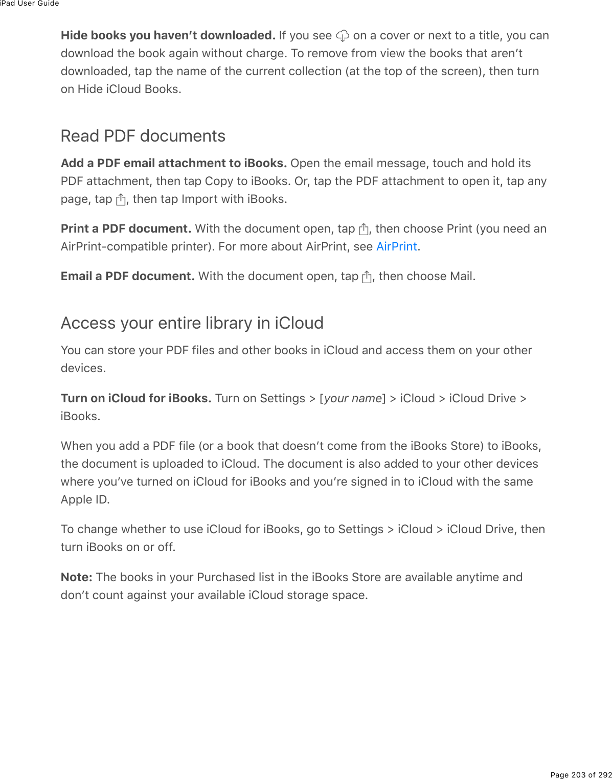 iPad User GuidePage 203 of 292Hide books you havenʼt downloaded. S9%=2&gt;%&amp;((% %20%#%)2D($%2$%0(,&quot;%&quot;2%#%&quot;.&quot;3(L%=2&gt;%)#0721032#7%&quot;*(%522&apos;%#;#.0%1.&quot;*2&gt;&quot;%)*#$;(E%M2%$(/2D(%9$2/%D.(1%&quot;*(%522&apos;&amp;%&quot;*#&quot;%#$(0F&quot;721032#7(7L%&quot;#-%&quot;*(%0#/(%29%&quot;*(%)&gt;$$(0&quot;%)233()&quot;.20%W#&quot;%&quot;*(%&quot;2-%29%&quot;*(%&amp;)$((0XL%&quot;*(0%&quot;&gt;$020%A.7(%.432&gt;7%J22&apos;&amp;ERead PDF documentsAdd a PDF email attachment to iBooks. G-(0%&quot;*(%(/#.3%/(&amp;&amp;#;(L%&quot;2&gt;)*%#07%*237%.&quot;&amp;@PB%#&quot;&quot;#)*/(0&quot;L%&quot;*(0%&quot;#-%42-=%&quot;2%.J22&apos;&amp;E%G$L%&quot;#-%&quot;*(%@PB%#&quot;&quot;#)*/(0&quot;%&quot;2%2-(0%.&quot;L%&quot;#-%#0=-#;(L%&quot;#-% L%&quot;*(0%&quot;#-%S/-2$&quot;%1.&quot;*%.J22&apos;&amp;EPrint a PDF document. &lt;.&quot;*%&quot;*(%72)&gt;/(0&quot;%2-(0L%&quot;#-% L%&quot;*(0%)*22&amp;(%@$.0&quot;%W=2&gt;%0((7%#0?.$@$.0&quot;Q)2/-#&quot;.53(%-$.0&quot;($XE%B2$%/2$(%#52&gt;&quot;%?.$@$.0&quot;L%&amp;((% EEmail a PDF document. &lt;.&quot;*%&quot;*(%72)&gt;/(0&quot;%2-(0L%&quot;#-% L%&quot;*(0%)*22&amp;(%8#.3EAccess your entire library in iCloudY2&gt;%)#0%&amp;&quot;2$(%=2&gt;$%@PB%9.3(&amp;%#07%2&quot;*($%522&apos;&amp;%.0%.432&gt;7%#07%#))(&amp;&amp;%&quot;*(/%20%=2&gt;$%2&quot;*($7(D.)(&amp;ETurn on iCloud for iBooks. M&gt;$0%20%!(&quot;&quot;.0;&amp;%[%myour namen%[%.432&gt;7%[%.432&gt;7%P$.D(%[.J22&apos;&amp;E&lt;*(0%=2&gt;%#77%#%@PB%9.3(%W2$%#%522&apos;%&quot;*#&quot;%72(&amp;0F&quot;%)2/(%9$2/%&quot;*(%.J22&apos;&amp;%!&quot;2$(X%&quot;2%.J22&apos;&amp;L&quot;*(%72)&gt;/(0&quot;%.&amp;%&gt;-32#7(7%&quot;2%.432&gt;7E%M*(%72)&gt;/(0&quot;%.&amp;%#3&amp;2%#77(7%&quot;2%=2&gt;$%2&quot;*($%7(D.)(&amp;1*($(%=2&gt;FD(%&quot;&gt;$0(7%20%.432&gt;7%92$%.J22&apos;&amp;%#07%=2&gt;F$(%&amp;.;0(7%.0%&quot;2%.432&gt;7%1.&quot;*%&quot;*(%&amp;#/(?--3(%SPEM2%)*#0;(%1*(&quot;*($%&quot;2%&gt;&amp;(%.432&gt;7%92$%.J22&apos;&amp;L%;2%&quot;2%!(&quot;&quot;.0;&amp;%[%.432&gt;7%[%.432&gt;7%P$.D(L%&quot;*(0&quot;&gt;$0%.J22&apos;&amp;%20%2$%299ENote: M*(%522&apos;&amp;%.0%=2&gt;$%@&gt;$)*#&amp;(7%3.&amp;&quot;%.0%&quot;*(%.J22&apos;&amp;%!&quot;2$(%#$(%#D#.3#53(%#0=&quot;./(%#07720F&quot;%)2&gt;0&quot;%#;#.0&amp;&quot;%=2&gt;$%#D#.3#53(%.432&gt;7%&amp;&quot;2$#;(%&amp;-#)(E?.$@$.0&quot;