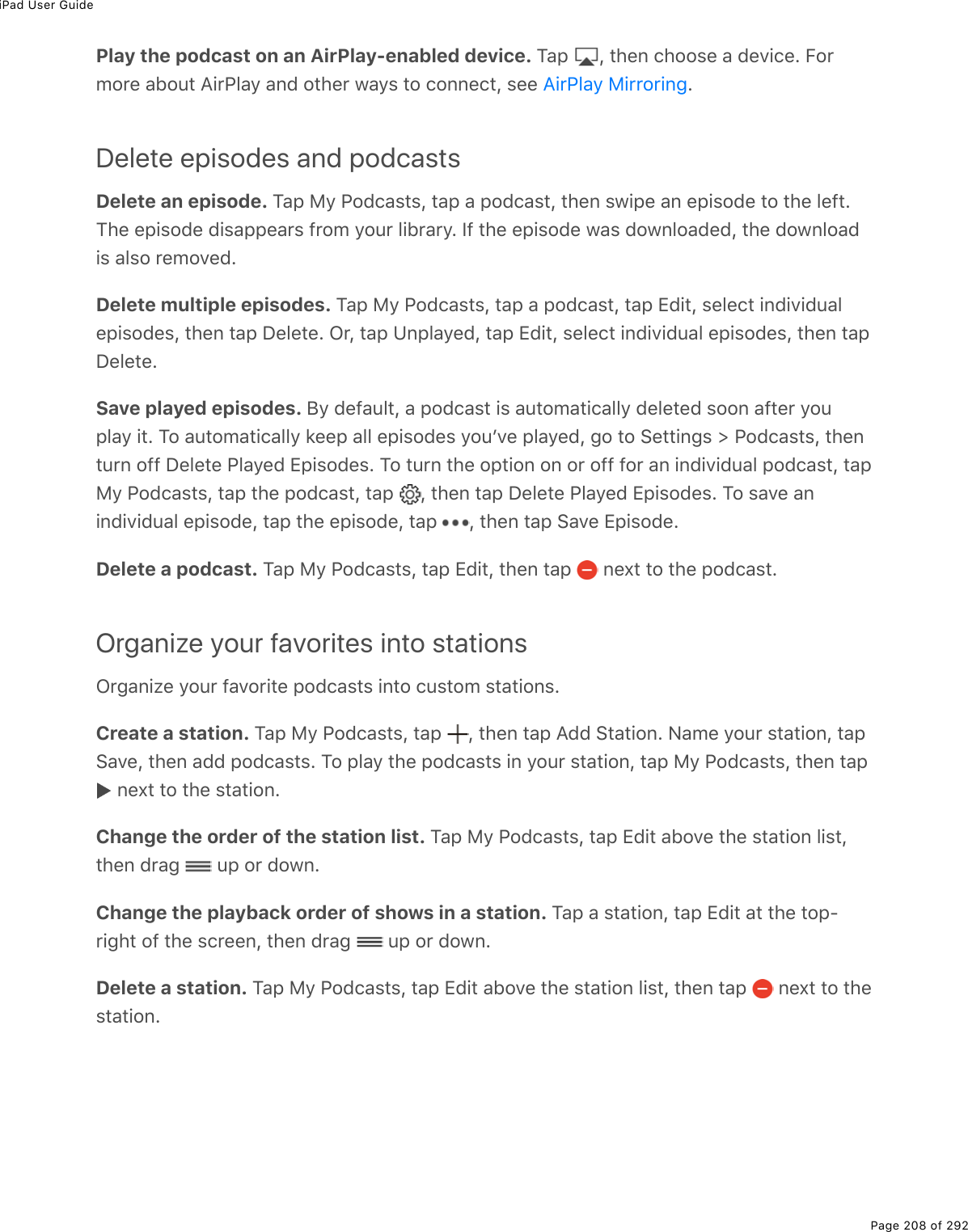 iPad User GuidePage 208 of 292Play the podcast on an AirPlay-enabled device. M#-% L%&quot;*(0%)*22&amp;(%#%7(D.)(E%B2$/2$(%#52&gt;&quot;%?.$@3#=%#07%2&quot;*($%1#=&amp;%&quot;2%)200()&quot;L%&amp;((% EDelete episodes and podcastsDelete an episode. M#-%8=%@27)#&amp;&quot;&amp;L%&quot;#-%#%-27)#&amp;&quot;L%&quot;*(0%&amp;1.-(%#0%(-.&amp;27(%&quot;2%&quot;*(%3(9&quot;EM*(%(-.&amp;27(%7.&amp;#--(#$&amp;%9$2/%=2&gt;$%3.5$#$=E%S9%&quot;*(%(-.&amp;27(%1#&amp;%721032#7(7L%&quot;*(%721032#7.&amp;%#3&amp;2%$(/2D(7EDelete multiple episodes. M#-%8=%@27)#&amp;&quot;&amp;L%&quot;#-%#%-27)#&amp;&quot;L%&quot;#-%+7.&quot;L%&amp;(3()&quot;%.07.D.7&gt;#3(-.&amp;27(&amp;L%&quot;*(0%&quot;#-%P(3(&quot;(E%G$L%&quot;#-%Z0-3#=(7L%&quot;#-%+7.&quot;L%&amp;(3()&quot;%.07.D.7&gt;#3%(-.&amp;27(&amp;L%&quot;*(0%&quot;#-P(3(&quot;(ESave played episodes. J=%7(9#&gt;3&quot;L%#%-27)#&amp;&quot;%.&amp;%#&gt;&quot;2/#&quot;.)#33=%7(3(&quot;(7%&amp;220%#9&quot;($%=2&gt;-3#=%.&quot;E%M2%#&gt;&quot;2/#&quot;.)#33=%&apos;((-%#33%(-.&amp;27(&amp;%=2&gt;FD(%-3#=(7L%;2%&quot;2%!(&quot;&quot;.0;&amp;%[%@27)#&amp;&quot;&amp;L%&quot;*(0&quot;&gt;$0%299%P(3(&quot;(%@3#=(7%+-.&amp;27(&amp;E%M2%&quot;&gt;$0%&quot;*(%2-&quot;.20%20%2$%299%92$%#0%.07.D.7&gt;#3%-27)#&amp;&quot;L%&quot;#-8=%@27)#&amp;&quot;&amp;L%&quot;#-%&quot;*(%-27)#&amp;&quot;L%&quot;#-% L%&quot;*(0%&quot;#-%P(3(&quot;(%@3#=(7%+-.&amp;27(&amp;E%M2%&amp;#D(%#0.07.D.7&gt;#3%(-.&amp;27(L%&quot;#-%&quot;*(%(-.&amp;27(L%&quot;#-% L%&quot;*(0%&quot;#-%!#D(%+-.&amp;27(EDelete a podcast. M#-%8=%@27)#&amp;&quot;&amp;L%&quot;#-%+7.&quot;L%&quot;*(0%&quot;#-% %0(,&quot;%&quot;2%&quot;*(%-27)#&amp;&quot;EOrganize your favorites into stationsG$;#0.K(%=2&gt;$%9#D2$.&quot;(%-27)#&amp;&quot;&amp;%.0&quot;2%)&gt;&amp;&quot;2/%&amp;&quot;#&quot;.20&amp;ECreate a station. M#-%8=%@27)#&amp;&quot;&amp;L%&quot;#-% L%&quot;*(0%&quot;#-%?77%!&quot;#&quot;.20E%C#/(%=2&gt;$%&amp;&quot;#&quot;.20L%&quot;#-!#D(L%&quot;*(0%#77%-27)#&amp;&quot;&amp;E%M2%-3#=%&quot;*(%-27)#&amp;&quot;&amp;%.0%=2&gt;$%&amp;&quot;#&quot;.20L%&quot;#-%8=%@27)#&amp;&quot;&amp;L%&quot;*(0%&quot;#-%0(,&quot;%&quot;2%&quot;*(%&amp;&quot;#&quot;.20EChange the order of the station list. M#-%8=%@27)#&amp;&quot;&amp;L%&quot;#-%+7.&quot;%#52D(%&quot;*(%&amp;&quot;#&quot;.20%3.&amp;&quot;L&quot;*(0%7$#;% %&gt;-%2$%7210EChange the playback order of shows in a station. M#-%#%&amp;&quot;#&quot;.20L%&quot;#-%+7.&quot;%#&quot;%&quot;*(%&quot;2-Q$.;*&quot;%29%&quot;*(%&amp;)$((0L%&quot;*(0%7$#;% %&gt;-%2$%7210EDelete a station. M#-%8=%@27)#&amp;&quot;&amp;L%&quot;#-%+7.&quot;%#52D(%&quot;*(%&amp;&quot;#&quot;.20%3.&amp;&quot;L%&quot;*(0%&quot;#-% %0(,&quot;%&quot;2%&quot;*(&amp;&quot;#&quot;.20E?.$@3#=%8.$$2$.0;