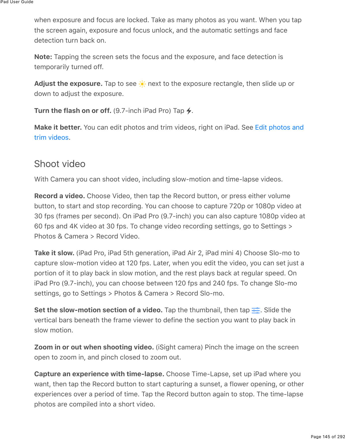 iPad User GuidePage 145 of 2921*(0%(,-2&amp;&gt;$(%#07%92)&gt;&amp;%#$(%32)&apos;(7E%M#&apos;(%#&amp;%/#0=%-*2&quot;2&amp;%#&amp;%=2&gt;%1#0&quot;E%&lt;*(0%=2&gt;%&quot;#-&quot;*(%&amp;)$((0%#;#.0L%(,-2&amp;&gt;$(%#07%92)&gt;&amp;%&gt;032)&apos;L%#07%&quot;*(%#&gt;&quot;2/#&quot;.)%&amp;(&quot;&quot;.0;&amp;%#07%9#)(7(&quot;()&quot;.20%&quot;&gt;$0%5#)&apos;%20ENote: M#--.0;%&quot;*(%&amp;)$((0%&amp;(&quot;&amp;%&quot;*(%92)&gt;&amp;%#07%&quot;*(%(,-2&amp;&gt;$(L%#07%9#)(%7(&quot;()&quot;.20%.&amp;&quot;(/-2$#$.3=%&quot;&gt;$0(7%299EAdjust the exposure. M#-%&quot;2%&amp;((% %0(,&quot;%&quot;2%&quot;*(%(,-2&amp;&gt;$(%$()&quot;#0;3(L%&quot;*(0%&amp;3.7(%&gt;-%2$7210%&quot;2%#7U&gt;&amp;&quot;%&quot;*(%(,-2&amp;&gt;$(ETurn the flash on or off. WeEfQ.0)*%.@#7%@$2X%M#-% EMake it better. Y2&gt;%)#0%(7.&quot;%-*2&quot;2&amp;%#07%&quot;$./%D.7(2&amp;L%$.;*&quot;%20%.@#7E%!((%EShoot video&lt;.&quot;*%4#/($#%=2&gt;%)#0%&amp;*22&quot;%D.7(2L%.0)3&gt;7.0;%&amp;321Q/2&quot;.20%#07%&quot;./(Q3#-&amp;(%D.7(2&amp;ERecord a video. 4*22&amp;(%T.7(2L%&quot;*(0%&quot;#-%&quot;*(%:()2$7%5&gt;&quot;&quot;20L%2$%-$(&amp;&amp;%(.&quot;*($%D23&gt;/(5&gt;&quot;&quot;20L%&quot;2%&amp;&quot;#$&quot;%#07%&amp;&quot;2-%$()2$7.0;E%Y2&gt;%)#0%)*22&amp;(%&quot;2%)#-&quot;&gt;$(%f_I-%2$%HIlI-%D.7(2%#&quot;NI%9-&amp;%W9$#/(&amp;%-($%&amp;()207XE%G0%.@#7%@$2%WeEfQ.0)*X%=2&gt;%)#0%#3&amp;2%)#-&quot;&gt;$(%HIlI-%D.7(2%#&quot;wI%9-&amp;%#07%i`%D.7(2%#&quot;%NI%9-&amp;E%M2%)*#0;(%D.7(2%$()2$7.0;%&amp;(&quot;&quot;.0;&amp;L%;2%&quot;2%!(&quot;&quot;.0;&amp;%[@*2&quot;2&amp;%\%4#/($#%[%:()2$7%T.7(2ETake it slow. W.@#7%@$2L%.@#7%^&quot;*%;(0($#&quot;.20L%.@#7%?.$%_L%.@#7%/.0.%iX%4*22&amp;(%!32Q/2%&quot;2)#-&quot;&gt;$(%&amp;321Q/2&quot;.20%D.7(2%#&quot;%H_I%9-&amp;E%V#&quot;($L%1*(0%=2&gt;%(7.&quot;%&quot;*(%D.7(2L%=2&gt;%)#0%&amp;(&quot;%U&gt;&amp;&quot;%#-2$&quot;.20%29%.&quot;%&quot;2%-3#=%5#)&apos;%.0%&amp;321%/2&quot;.20L%#07%&quot;*(%$(&amp;&quot;%-3#=&amp;%5#)&apos;%#&quot;%$(;&gt;3#$%&amp;-((7E%G0.@#7%@$2%WeEfQ.0)*XL%=2&gt;%)#0%)*22&amp;(%5(&quot;1((0%H_I%9-&amp;%#07%_iI%9-&amp;E%M2%)*#0;(%!32Q/2&amp;(&quot;&quot;.0;&amp;L%;2%&quot;2%!(&quot;&quot;.0;&amp;%[%@*2&quot;2&amp;%\%4#/($#%[%:()2$7%!32Q/2ESet the slow-motion section of a video. M#-%&quot;*(%&quot;*&gt;/50#.3L%&quot;*(0%&quot;#-% E%!3.7(%&quot;*(D($&quot;.)#3%5#$&amp;%5(0(#&quot;*%&quot;*(%9$#/(%D.(1($%&quot;2%7(9.0(%&quot;*(%&amp;()&quot;.20%=2&gt;%1#0&quot;%&quot;2%-3#=%5#)&apos;%.0&amp;321%/2&quot;.20EZoom in or out when shooting video. W.!.;*&quot;%)#/($#X%@.0)*%&quot;*(%./#;(%20%&quot;*(%&amp;)$((02-(0%&quot;2%K22/%.0L%#07%-.0)*%)32&amp;(7%&quot;2%K22/%2&gt;&quot;ECapture an experience with time-lapse. 4*22&amp;(%M./(QV#-&amp;(L%&amp;(&quot;%&gt;-%.@#7%1*($(%=2&gt;1#0&quot;L%&quot;*(0%&quot;#-%&quot;*(%:()2$7%5&gt;&quot;&quot;20%&quot;2%&amp;&quot;#$&quot;%)#-&quot;&gt;$.0;%#%&amp;&gt;0&amp;(&quot;L%#%9321($%2-(0.0;L%2$%2&quot;*($(,-($.(0)(&amp;%2D($%#%-($.27%29%&quot;./(E%M#-%&quot;*(%:()2$7%5&gt;&quot;&quot;20%#;#.0%&quot;2%&amp;&quot;2-E%M*(%&quot;./(Q3#-&amp;(-*2&quot;2&amp;%#$(%)2/-.3(7%.0&quot;2%#%&amp;*2$&quot;%D.7(2E+7.&quot;%-*2&quot;2&amp;%#07&quot;$./%D.7(2&amp;