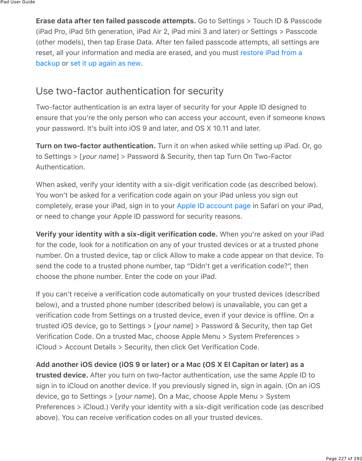 iPad User GuidePage 227 of 292Erase data after ten failed passcode attempts. 62%&quot;2%!(&quot;&quot;.0;&amp;%[%M2&gt;)*%SP%\%@#&amp;&amp;)27(W.@#7%@$2L%.@#7%^&quot;*%;(0($#&quot;.20L%.@#7%?.$%_L%.@#7%/.0.%N%#07%3#&quot;($X%2$%!(&quot;&quot;.0;&amp;%[%@#&amp;&amp;)27(W2&quot;*($%/27(3&amp;XL%&quot;*(0%&quot;#-%+$#&amp;(%P#&quot;#E%?9&quot;($%&quot;(0%9#.3(7%-#&amp;&amp;)27(%#&quot;&quot;(/-&quot;&amp;L%#33%&amp;(&quot;&quot;.0;&amp;%#$($(&amp;(&quot;L%#33%=2&gt;$%.092$/#&quot;.20%#07%/(7.#%#$(%($#&amp;(7L%#07%=2&gt;%/&gt;&amp;&quot;%%2$% EUse two-factor authentication for securityM12Q9#)&quot;2$%#&gt;&quot;*(0&quot;.)#&quot;.20%.&amp;%#0%(,&quot;$#%3#=($%29%&amp;()&gt;$.&quot;=%92$%=2&gt;$%?--3(%SP%7(&amp;.;0(7%&quot;2(0&amp;&gt;$(%&quot;*#&quot;%=2&gt;F$(%&quot;*(%203=%-($&amp;20%1*2%)#0%#))(&amp;&amp;%=2&gt;$%#))2&gt;0&quot;L%(D(0%.9%&amp;2/(20(%&apos;021&amp;=2&gt;$%-#&amp;&amp;12$7E%S&quot;F&amp;%5&gt;.3&quot;%.0&quot;2%.G!%e%#07%3#&quot;($L%#07%G!%k%HIEHH%#07%3#&quot;($ETurn on two-factor authentication. M&gt;$0%.&quot;%20%1*(0%#&amp;&apos;(7%1*.3(%&amp;(&quot;&quot;.0;%&gt;-%.@#7E%G$L%;2&quot;2%!(&quot;&quot;.0;&amp;%[%myour namen%[%@#&amp;&amp;12$7%\%!()&gt;$.&quot;=L%&quot;*(0%&quot;#-%M&gt;$0%G0%M12QB#)&quot;2$?&gt;&quot;*(0&quot;.)#&quot;.20E&lt;*(0%#&amp;&apos;(7L%D($.9=%=2&gt;$%.7(0&quot;.&quot;=%1.&quot;*%#%&amp;.,Q7.;.&quot;%D($.9.)#&quot;.20%)27(%W#&amp;%7(&amp;)$.5(7%5(321XEY2&gt;%120F&quot;%5(%#&amp;&apos;(7%92$%#%D($.9.)#&quot;.20%)27(%#;#.0%20%=2&gt;$%.@#7%&gt;03(&amp;&amp;%=2&gt;%&amp;.;0%2&gt;&quot;)2/-3(&quot;(3=L%($#&amp;(%=2&gt;$%.@#7L%&amp;.;0%.0%&quot;2%=2&gt;$% %.0%!#9#$.%20%=2&gt;$%.@#7L2$%0((7%&quot;2%)*#0;(%=2&gt;$%?--3(%SP%-#&amp;&amp;12$7%92$%&amp;()&gt;$.&quot;=%$(#&amp;20&amp;EVerify your identity with a six-digit verification code. &lt;*(0%=2&gt;F$(%#&amp;&apos;(7%20%=2&gt;$%.@#792$%&quot;*(%)27(L%322&apos;%92$%#%02&quot;.9.)#&quot;.20%20%#0=%29%=2&gt;$%&quot;$&gt;&amp;&quot;(7%7(D.)(&amp;%2$%#&quot;%#%&quot;$&gt;&amp;&quot;(7%-*20(0&gt;/5($E%G0%#%&quot;$&gt;&amp;&quot;(7%7(D.)(L%&quot;#-%2$%)3.)&apos;%?3321%&quot;2%/#&apos;(%#%)27(%#--(#$%20%&quot;*#&quot;%7(D.)(E%M2&amp;(07%&quot;*(%)27(%&quot;2%#%&quot;$&gt;&amp;&quot;(7%-*20(%0&gt;/5($L%&quot;#-%bP.70F&quot;%;(&quot;%#%D($.9.)#&quot;.20%)27(ocL%&quot;*(0)*22&amp;(%&quot;*(%-*20(%0&gt;/5($E%+0&quot;($%&quot;*(%)27(%20%=2&gt;$%.@#7ES9%=2&gt;%)#0F&quot;%$()(.D(%#%D($.9.)#&quot;.20%)27(%#&gt;&quot;2/#&quot;.)#33=%20%=2&gt;$%&quot;$&gt;&amp;&quot;(7%7(D.)(&amp;%W7(&amp;)$.5(75(321XL%#07%#%&quot;$&gt;&amp;&quot;(7%-*20(%0&gt;/5($%W7(&amp;)$.5(7%5(321X%.&amp;%&gt;0#D#.3#53(L%=2&gt;%)#0%;(&quot;%#D($.9.)#&quot;.20%)27(%9$2/%!(&quot;&quot;.0;&amp;%20%#%&quot;$&gt;&amp;&quot;(7%7(D.)(L%(D(0%.9%=2&gt;$%7(D.)(%.&amp;%2993.0(E%G0%#&quot;$&gt;&amp;&quot;(7%.G!%7(D.)(L%;2%&quot;2%!(&quot;&quot;.0;&amp;%[%myour namen%[%@#&amp;&amp;12$7%\%!()&gt;$.&quot;=L%&quot;*(0%&quot;#-%6(&quot;T($.9.)#&quot;.20%427(E%G0%#%&quot;$&gt;&amp;&quot;(7%8#)L%)*22&amp;(%?--3(%8(0&gt;%[%!=&amp;&quot;(/%@$(9($(0)(&amp;%[.432&gt;7%[%?))2&gt;0&quot;%P(&quot;#.3&amp;%[%!()&gt;$.&quot;=L%&quot;*(0%)3.)&apos;%6(&quot;%T($.9.)#&quot;.20%427(EAdd another iOS device (iOS 9 or later) or a Mac (OS X El Capitan or later) as atrusted device. ?9&quot;($%=2&gt;%&quot;&gt;$0%20%&quot;12Q9#)&quot;2$%#&gt;&quot;*(0&quot;.)#&quot;.20L%&gt;&amp;(%&quot;*(%&amp;#/(%?--3(%SP%&quot;2&amp;.;0%.0%&quot;2%.432&gt;7%20%#02&quot;*($%7(D.)(E%S9%=2&gt;%-$(D.2&gt;&amp;3=%&amp;.;0(7%.0L%&amp;.;0%.0%#;#.0E%WG0%#0%.G!7(D.)(L%;2%&quot;2%!(&quot;&quot;.0;&amp;%[%myour namenE%G0%#%8#)L%)*22&amp;(%?--3(%8(0&gt;%[%!=&amp;&quot;(/@$(9($(0)(&amp;%[%.432&gt;7EX%T($.9=%=2&gt;$%.7(0&quot;.&quot;=%1.&quot;*%#%&amp;.,Q7.;.&quot;%D($.9.)#&quot;.20%)27(%W#&amp;%7(&amp;)$.5(7#52D(XE%Y2&gt;%)#0%$()(.D(%D($.9.)#&quot;.20%)27(&amp;%20%#33%=2&gt;$%&quot;$&gt;&amp;&quot;(7%7(D.)(&amp;E$(&amp;&quot;2$(%.@#7%9$2/%#5#)&apos;&gt;- &amp;(&quot;%.&quot;%&gt;-%#;#.0%#&amp;%0(1?--3(%SP%#))2&gt;0&quot;%-#;(