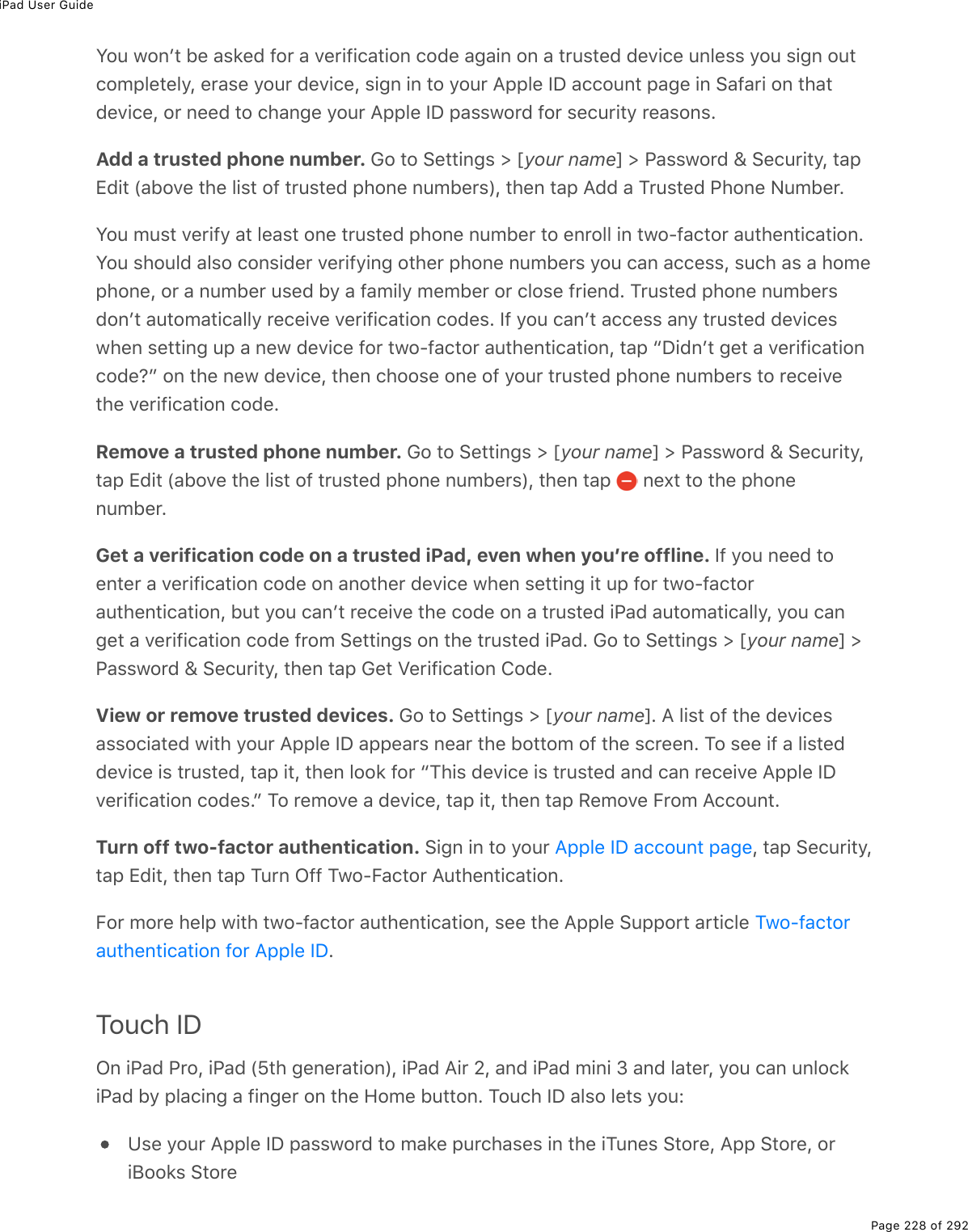 iPad User GuidePage 228 of 292Y2&gt;%120F&quot;%5(%#&amp;&apos;(7%92$%#%D($.9.)#&quot;.20%)27(%#;#.0%20%#%&quot;$&gt;&amp;&quot;(7%7(D.)(%&gt;03(&amp;&amp;%=2&gt;%&amp;.;0%2&gt;&quot;)2/-3(&quot;(3=L%($#&amp;(%=2&gt;$%7(D.)(L%&amp;.;0%.0%&quot;2%=2&gt;$%?--3(%SP%#))2&gt;0&quot;%-#;(%.0%!#9#$.%20%&quot;*#&quot;7(D.)(L%2$%0((7%&quot;2%)*#0;(%=2&gt;$%?--3(%SP%-#&amp;&amp;12$7%92$%&amp;()&gt;$.&quot;=%$(#&amp;20&amp;EAdd a trusted phone number. 62%&quot;2%!(&quot;&quot;.0;&amp;%[%myour namen%[%@#&amp;&amp;12$7%\%!()&gt;$.&quot;=L%&quot;#-+7.&quot;%W#52D(%&quot;*(%3.&amp;&quot;%29%&quot;$&gt;&amp;&quot;(7%-*20(%0&gt;/5($&amp;XL%&quot;*(0%&quot;#-%?77%#%M$&gt;&amp;&quot;(7%@*20(%C&gt;/5($EY2&gt;%/&gt;&amp;&quot;%D($.9=%#&quot;%3(#&amp;&quot;%20(%&quot;$&gt;&amp;&quot;(7%-*20(%0&gt;/5($%&quot;2%(0$233%.0%&quot;12Q9#)&quot;2$%#&gt;&quot;*(0&quot;.)#&quot;.20EY2&gt;%&amp;*2&gt;37%#3&amp;2%)20&amp;.7($%D($.9=.0;%2&quot;*($%-*20(%0&gt;/5($&amp;%=2&gt;%)#0%#))(&amp;&amp;L%&amp;&gt;)*%#&amp;%#%*2/(-*20(L%2$%#%0&gt;/5($%&gt;&amp;(7%5=%#%9#/.3=%/(/5($%2$%)32&amp;(%9$.(07E%M$&gt;&amp;&quot;(7%-*20(%0&gt;/5($&amp;720F&quot;%#&gt;&quot;2/#&quot;.)#33=%$()(.D(%D($.9.)#&quot;.20%)27(&amp;E%S9%=2&gt;%)#0F&quot;%#))(&amp;&amp;%#0=%&quot;$&gt;&amp;&quot;(7%7(D.)(&amp;1*(0%&amp;(&quot;&quot;.0;%&gt;-%#%0(1%7(D.)(%92$%&quot;12Q9#)&quot;2$%#&gt;&quot;*(0&quot;.)#&quot;.20L%&quot;#-%bP.70F&quot;%;(&quot;%#%D($.9.)#&quot;.20)27(oc%20%&quot;*(%0(1%7(D.)(L%&quot;*(0%)*22&amp;(%20(%29%=2&gt;$%&quot;$&gt;&amp;&quot;(7%-*20(%0&gt;/5($&amp;%&quot;2%$()(.D(&quot;*(%D($.9.)#&quot;.20%)27(ERemove a trusted phone number. 62%&quot;2%!(&quot;&quot;.0;&amp;%[%myour namen%[%@#&amp;&amp;12$7%\%!()&gt;$.&quot;=L&quot;#-%+7.&quot;%W#52D(%&quot;*(%3.&amp;&quot;%29%&quot;$&gt;&amp;&quot;(7%-*20(%0&gt;/5($&amp;XL%&quot;*(0%&quot;#-% %0(,&quot;%&quot;2%&quot;*(%-*20(0&gt;/5($EGet a verification code on a trusted iPad, even when youʼre offline. S9%=2&gt;%0((7%&quot;2(0&quot;($%#%D($.9.)#&quot;.20%)27(%20%#02&quot;*($%7(D.)(%1*(0%&amp;(&quot;&quot;.0;%.&quot;%&gt;-%92$%&quot;12Q9#)&quot;2$#&gt;&quot;*(0&quot;.)#&quot;.20L%5&gt;&quot;%=2&gt;%)#0F&quot;%$()(.D(%&quot;*(%)27(%20%#%&quot;$&gt;&amp;&quot;(7%.@#7%#&gt;&quot;2/#&quot;.)#33=L%=2&gt;%)#0;(&quot;%#%D($.9.)#&quot;.20%)27(%9$2/%!(&quot;&quot;.0;&amp;%20%&quot;*(%&quot;$&gt;&amp;&quot;(7%.@#7E%62%&quot;2%!(&quot;&quot;.0;&amp;%[%myour namen%[@#&amp;&amp;12$7%\%!()&gt;$.&quot;=L%&quot;*(0%&quot;#-%6(&quot;%T($.9.)#&quot;.20%427(EView or remove trusted devices. 62%&quot;2%!(&quot;&quot;.0;&amp;%[%myour namenE%?%3.&amp;&quot;%29%&quot;*(%7(D.)(&amp;#&amp;&amp;2).#&quot;(7%1.&quot;*%=2&gt;$%?--3(%SP%#--(#$&amp;%0(#$%&quot;*(%52&quot;&quot;2/%29%&quot;*(%&amp;)$((0E%M2%&amp;((%.9%#%3.&amp;&quot;(77(D.)(%.&amp;%&quot;$&gt;&amp;&quot;(7L%&quot;#-%.&quot;L%&quot;*(0%322&apos;%92$%bM*.&amp;%7(D.)(%.&amp;%&quot;$&gt;&amp;&quot;(7%#07%)#0%$()(.D(%?--3(%SPD($.9.)#&quot;.20%)27(&amp;Ec%M2%$(/2D(%#%7(D.)(L%&quot;#-%.&quot;L%&quot;*(0%&quot;#-%:(/2D(%B$2/%?))2&gt;0&quot;ETurn off two-factor authentication. !.;0%.0%&quot;2%=2&gt;$% L%&quot;#-%!()&gt;$.&quot;=L&quot;#-%+7.&quot;L%&quot;*(0%&quot;#-%M&gt;$0%G99%M12QB#)&quot;2$%?&gt;&quot;*(0&quot;.)#&quot;.20EB2$%/2$(%*(3-%1.&quot;*%&quot;12Q9#)&quot;2$%#&gt;&quot;*(0&quot;.)#&quot;.20L%&amp;((%&quot;*(%?--3(%!&gt;--2$&quot;%#$&quot;.)3(%ETouch IDG0%.@#7%@$2L%.@#7%W^&quot;*%;(0($#&quot;.20XL%.@#7%?.$%_L%#07%.@#7%/.0.%N%#07%3#&quot;($L%=2&gt;%)#0%&gt;032)&apos;.@#7%5=%-3#).0;%#%9.0;($%20%&quot;*(%A2/(%5&gt;&quot;&quot;20E%M2&gt;)*%SP%#3&amp;2%3(&quot;&amp;%=2&gt;OZ&amp;(%=2&gt;$%?--3(%SP%-#&amp;&amp;12$7%&quot;2%/#&apos;(%-&gt;$)*#&amp;(&amp;%.0%&quot;*(%.M&gt;0(&amp;%!&quot;2$(L%?--%!&quot;2$(L%2$.J22&apos;&amp;%!&quot;2$(?--3(%SP%#))2&gt;0&quot;%-#;(M12Q9#)&quot;2$#&gt;&quot;*(0&quot;.)#&quot;.20%92$%?--3(%SP
