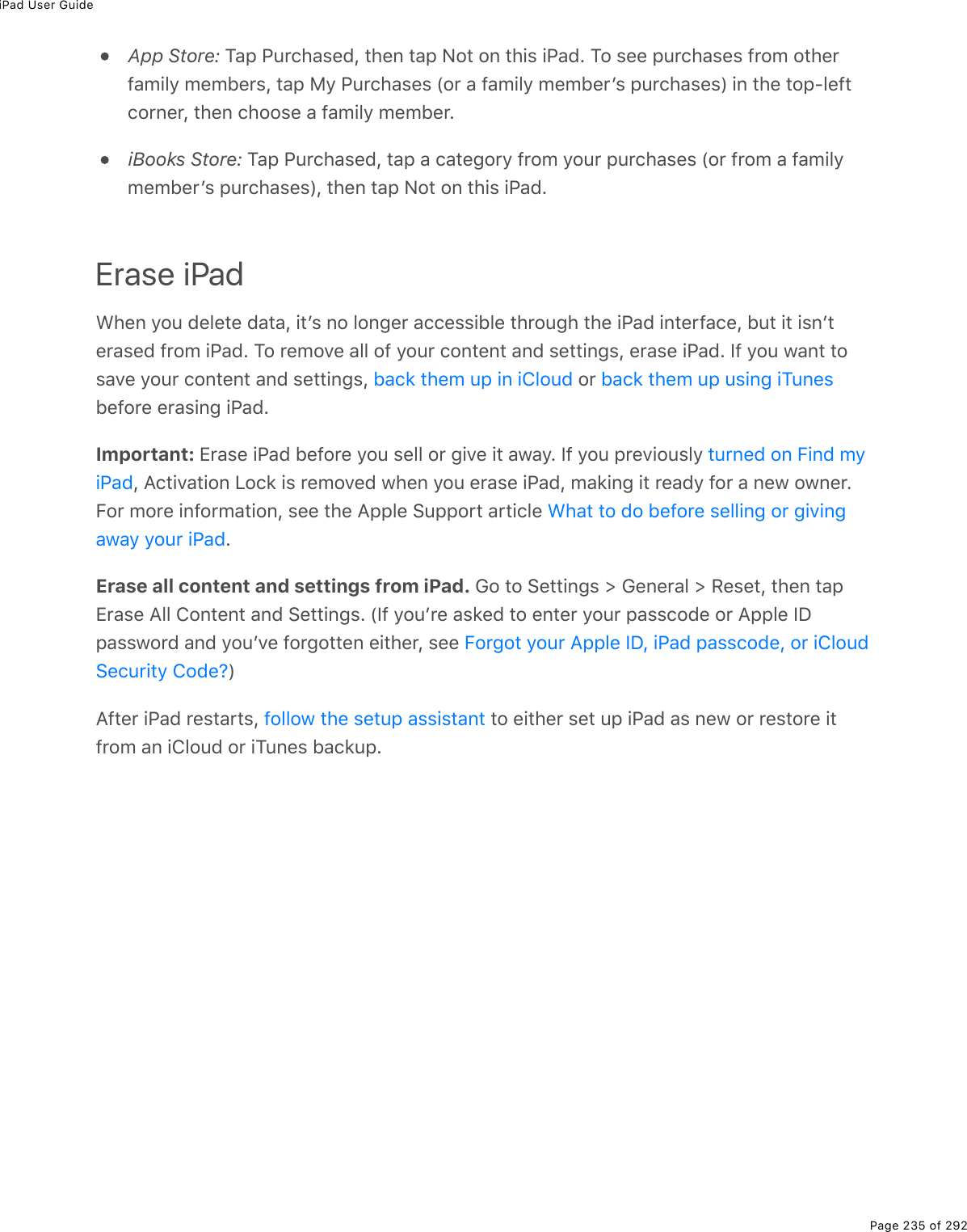 iPad User GuidePage 235 of 292App Store: Tap Purchased, then tap Not on this iPad. To see purchases from otherfamily members, tap My Purchases (or a family memberʼs purchases) in the top-leftcorner, then choose a family member.iBooks Store: Tap Purchased, tap a category from your purchases (or from a familymemberʼs purchases), then tap Not on this iPad.Erase iPadWhen you delete data, itʼs no longer accessible through the iPad interface, but it isnʼterased from iPad. To remove all of your content and settings, erase iPad. If you want tosave your content and settings,   or before erasing iPad.Important: Erase iPad before you sell or give it away. If you previously , Activation Lock is removed when you erase iPad, making it ready for a new owner.For more information, see the Apple Support article .Erase all content and settings from iPad. Go to Settings &gt; General &gt; Reset, then tapErase All Content and Settings. (If youʼre asked to enter your passcode or Apple IDpassword and youʼve forgotten either, see )After iPad restarts,   to either set up iPad as new or restore itfrom an iCloud or iTunes backup.back them up in iCloud back them up using iTunesturned on Find myiPadWhat to do before selling or givingaway your iPadForgot your Apple ID, iPad passcode, or iCloudSecurity Code?follow the setup assistant