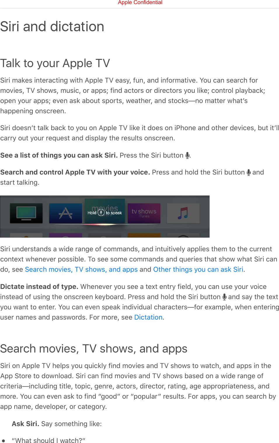 Talk to your Apple TVSiri makes interacting with Apple TV easy, fun, and informative. You can search formovies, TV shows, music, or apps; find actors or directors you like; control playback;open your apps; even ask about sports, weather, and stocks—no matter whatʼshappening onscreen.Siri doesnʼt talk back to you on Apple TV like it does on iPhone and other devices, but itʼllcarry out your request and display the results onscreen.See a list of things you can ask Siri. Press the Siri button  .Search and control Apple TV with your voice. Press and hold the Siri button   andstart talking.Siri understands a wide range of commands, and intuitively applies them to the currentcontext whenever possible. To see some commands and queries that show what Siri cando, see   and  .Dictate instead of type. Whenever you see a text entry field, you can use your voiceinstead of using the onscreen keyboard. Press and hold the Siri button   and say the textyou want to enter. You can even speak individual characters—for example, when enteringuser names and passwords. For more, see  .Search movies, TV shows, and appsSiri on Apple TV helps you quickly find movies and TV shows to watch, and apps in theApp Store to download. Siri can find movies and TV shows based on a wide range ofcriteria—including title, topic, genre, actors, director, rating, age appropriateness, andmore. You can even ask to find “good” or “popular” results. For apps, you can search byapp name, developer, or category.Ask Siri. Say something like:“What should I watch?”Siri and dictationSearch movies, TV shows, and apps Other things you can ask SiriDictationApple Confidential