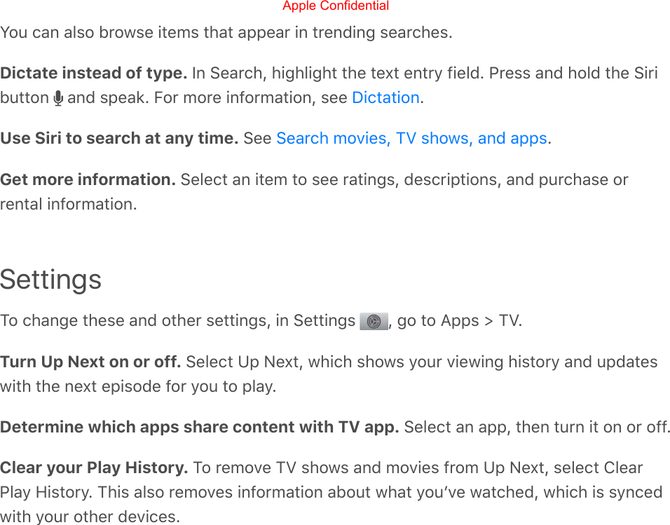You can also browse items that appear in trending searches.Dictate instead of type. In Search, highlight the text entry field. Press and hold the Siributton   and speak. For more information, see  .Use Siri to search at any time. See  .Get more information. Select an item to see ratings, descriptions, and purchase orrental information.SettingsTo change these and other settings, in Settings  , go to Apps &gt; TV.Turn Up Next on or off. Select Up Next, which shows your viewing history and updateswith the next episode for you to play.Determine which apps share content with TV app. Select an app, then turn it on or off.Clear your Play History. To remove TV shows and movies from Up Next, select ClearPlay History. This also removes information about what youʼve watched, which is syncedwith your other devices.DictationSearch movies, TV shows, and appsApple Confidential