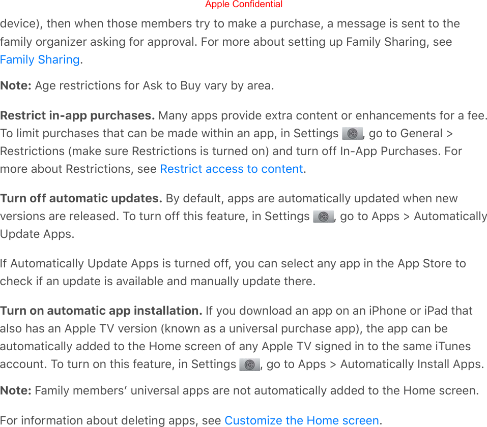 device), then when those members try to make a purchase, a message is sent to thefamily organizer asking for approval. For more about setting up Family Sharing, see.Note: Age restrictions for Ask to Buy vary by area.Restrict in-app purchases. Many apps provide extra content or enhancements for a fee.To limit purchases that can be made within an app, in Settings  , go to General &gt;Restrictions (make sure Restrictions is turned on) and turn off In-App Purchases. Formore about Restrictions, see  .Turn off automatic updates. By default, apps are automatically updated when newversions are released. To turn off this feature, in Settings  , go to Apps &gt; AutomaticallyUpdate Apps.If Automatically Update Apps is turned off, you can select any app in the App Store tocheck if an update is available and manually update there.Turn on automatic app installation. If you download an app on an iPhone or iPad thatalso has an Apple TV version (known as a universal purchase app), the app can beautomatically added to the Home screen of any Apple TV signed in to the same iTunesaccount. To turn on this feature, in Settings  , go to Apps &gt; Automatically Install Apps.Note: Family membersʼ universal apps are not automatically added to the Home screen.For information about deleting apps, see  .Family SharingRestrict access to contentCustomize the Home screenApple Confidential