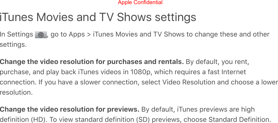 iTunes Movies and TV Shows settingsIn Settings  , go to Apps &gt; iTunes Movies and TV Shows to change these and othersettings.Change the video resolution for purchases and rentals. By default, you rent,purchase, and play back iTunes videos in 1080p, which requires a fast Internetconnection. If you have a slower connection, select Video Resolution and choose a lowerresolution.Change the video resolution for previews. By default, iTunes previews are highdefinition (HD). To view standard definition (SD) previews, choose Standard Definition.Apple Confidential
