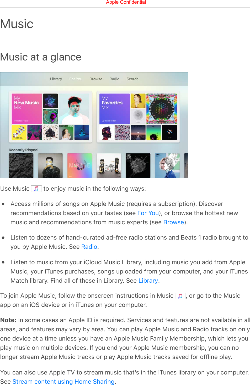 Music at a glanceUse Music   to enjoy music in the following ways:Access millions of songs on Apple Music (requires a subscription). Discoverrecommendations based on your tastes (see  ), or browse the hottest newmusic and recommendations from music experts (see  ).Listen to dozens of hand-curated ad-free radio stations and Beats 1 radio brought toyou by Apple Music. See  .Listen to music from your iCloud Music Library, including music you add from AppleMusic, your iTunes purchases, songs uploaded from your computer, and your iTunesMatch library. Find all of these in Library. See  .To join Apple Music, follow the onscreen instructions in Music  , or go to the Musicapp on an iOS device or in iTunes on your computer.Note: In some cases an Apple ID is required. Services and features are not available in allareas, and features may vary by area. You can play Apple Music and Radio tracks on onlyone device at a time unless you have an Apple Music Family Membership, which lets youplay music on multiple devices. If you end your Apple Music membership, you can nolonger stream Apple Music tracks or play Apple Music tracks saved for offline play.You can also use Apple TV to stream music thatʼs in the iTunes library on your computer.See  .MusicFor YouBrowseRadioLibraryStream content using Home SharingApple Confidential
