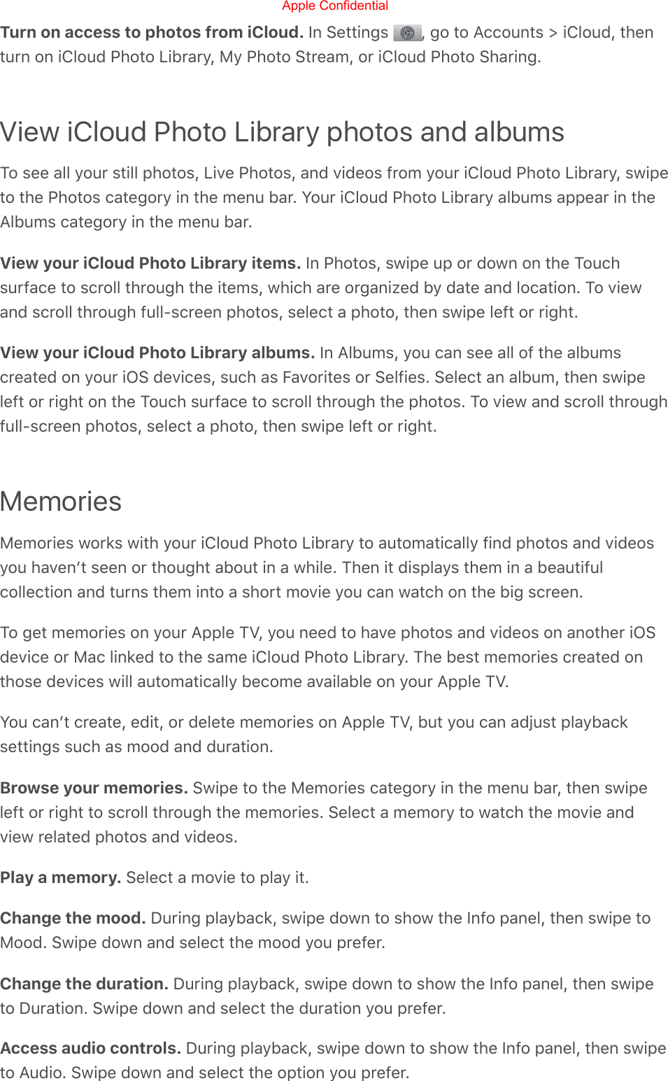 Turn on access to photos from iCloud. In Settings  , go to Accounts &gt; iCloud, thenturn on iCloud Photo Library, My Photo Stream, or iCloud Photo Sharing.View iCloud Photo Library photos and albumsTo see all your still photos, Live Photos, and videos from your iCloud Photo Library, swipeto the Photos category in the menu bar. Your iCloud Photo Library albums appear in theAlbums category in the menu bar.View your iCloud Photo Library items. In Photos, swipe up or down on the Touchsurface to scroll through the items, which are organized by date and location. To viewand scroll through full-screen photos, select a photo, then swipe left or right.View your iCloud Photo Library albums. In Albums, you can see all of the albumscreated on your iOS devices, such as Favorites or Selfies. Select an album, then swipeleft or right on the Touch surface to scroll through the photos. To view and scroll throughfull-screen photos, select a photo, then swipe left or right.MemoriesMemories works with your iCloud Photo Library to automatically find photos and videosyou havenʼt seen or thought about in a while. Then it displays them in a beautifulcollection and turns them into a short movie you can watch on the big screen.To get memories on your Apple TV, you need to have photos and videos on another iOSdevice or Mac linked to the same iCloud Photo Library. The best memories created onthose devices will automatically become available on your Apple TV.You canʼt create, edit, or delete memories on Apple TV, but you can adjust playbacksettings such as mood and duration.Browse your memories. Swipe to the Memories category in the menu bar, then swipeleft or right to scroll through the memories. Select a memory to watch the movie andview related photos and videos.Play a memory. Select a movie to play it.Change the mood. During playback, swipe down to show the Info panel, then swipe toMood. Swipe down and select the mood you prefer.Change the duration. During playback, swipe down to show the Info panel, then swipeto Duration. Swipe down and select the duration you prefer.Access audio controls. During playback, swipe down to show the Info panel, then swipeto Audio. Swipe down and select the option you prefer.Apple Confidential