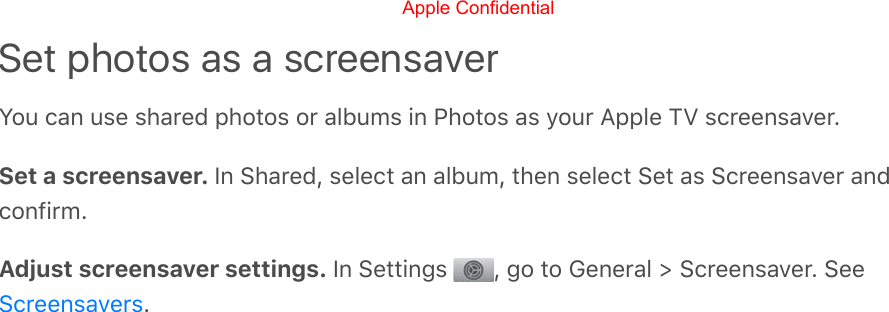 Set photos as a screensaverYou can use shared photos or albums in Photos as your Apple TV screensaver.Set a screensaver. In Shared, select an album, then select Set as Screensaver andconfirm.Adjust screensaver settings. In Settings  , go to General &gt; Screensaver. See.ScreensaversApple Confidential