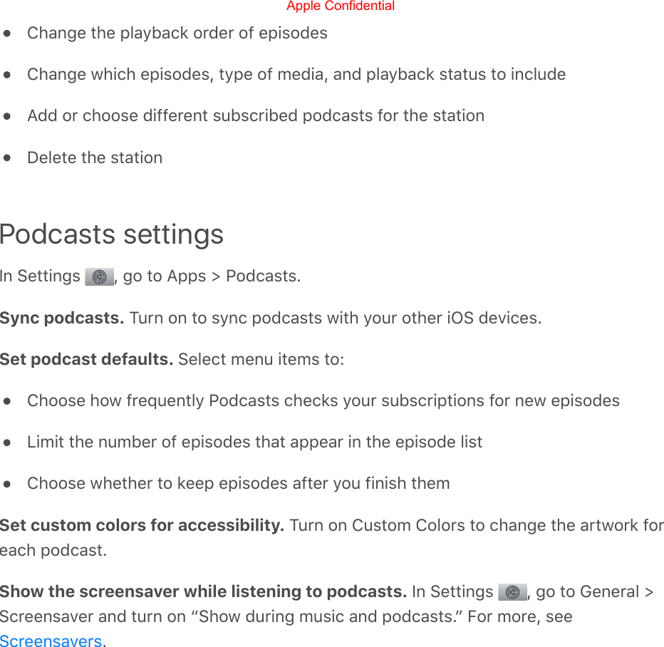 Change the playback order of episodesChange which episodes, type of media, and playback status to includeAdd or choose different subscribed podcasts for the stationDelete the stationPodcasts settingsIn Settings  , go to Apps &gt; Podcasts.Sync podcasts. Turn on to sync podcasts with your other iOS devices.Set podcast defaults. Select menu items to:Choose how frequently Podcasts checks your subscriptions for new episodesLimit the number of episodes that appear in the episode listChoose whether to keep episodes after you finish themSet custom colors for accessibility. Turn on Custom Colors to change the artwork foreach podcast.Show the screensaver while listening to podcasts. In Settings  , go to General &gt;Screensaver and turn on “Show during music and podcasts.” For more, see.ScreensaversApple Confidential