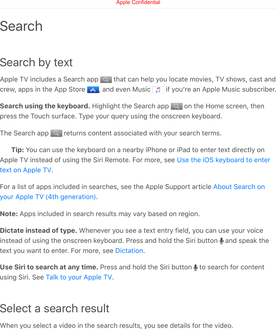 Search by textApple TV includes a Search app   that can help you locate movies, TV shows, cast andcrew, apps in the App Store  , and even Music   if youʼre an Apple Music subscriber.Search using the keyboard. Highlight the Search app   on the Home screen, thenpress the Touch surface. Type your query using the onscreen keyboard.The Search app   returns content associated with your search terms.Tip: You can use the keyboard on a nearby iPhone or iPad to enter text directly onApple TV instead of using the Siri Remote. For more, see .For a list of apps included in searches, see the Apple Support article .Note: Apps included in search results may vary based on region.Dictate instead of type. Whenever you see a text entry field, you can use your voiceinstead of using the onscreen keyboard. Press and hold the Siri button   and speak thetext you want to enter. For more, see  .Use Siri to search at any time. Press and hold the Siri button   to search for contentusing Siri. See  .Select a search resultWhen you select a video in the search results, you see details for the video.SearchUse the iOS keyboard to entertext on Apple TVAbout Search onyour Apple TV (4th generation)DictationTalk to your Apple TVApple Confidential