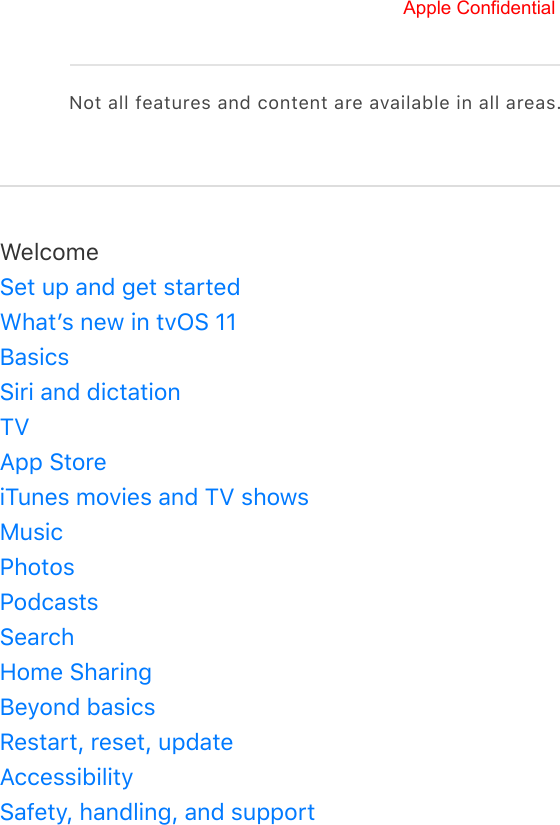 Not all features and content are available in all areas.WelcomeSet up and get startedWhatʼs new in tvOS 11BasicsSiri and dictationTVApp StoreiTunes movies and TV showsMusicPhotosPodcastsSearchHome SharingBeyond basicsRestart, reset, updateAccessibilitySafety, handling, and supportApple Confidential