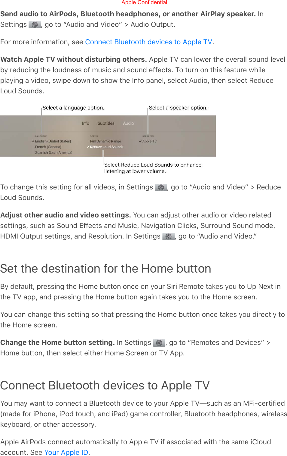 Send audio to AirPods, Bluetooth headphones, or another AirPlay speaker. InSettings  , go to “Audio and Video” &gt; Audio Output.For more information, see  .Watch Apple TV without disturbing others. Apple TV can lower the overall sound levelby reducing the loudness of music and sound effects. To turn on this feature whileplaying a video, swipe down to show the Info panel, select Audio, then select ReduceLoud Sounds.To change this setting for all videos, in Settings  , go to “Audio and Video” &gt; ReduceLoud Sounds.Adjust other audio and video settings. You can adjust other audio or video relatedsettings, such as Sound Effects and Music, Navigation Clicks, Surround Sound mode,HDMI Output settings, and Resolution. In Settings  , go to “Audio and Video.”Set the destination for the Home buttonBy default, pressing the Home button once on your Siri Remote takes you to Up Next inthe TV app, and pressing the Home button again takes you to the Home screen.You can change this setting so that pressing the Home button once takes you directly tothe Home screen.Change the Home button setting. In Settings  , go to “Remotes and Devices” &gt;Home button, then select either Home Screen or TV App.Connect Bluetooth devices to Apple TVYou may want to connect a Bluetooth device to your Apple TV—such as an MFi-certified(made for iPhone, iPod touch, and iPad) game controller, Bluetooth headphones, wirelesskeyboard, or other accessory.Apple AirPods connect automatically to Apple TV if associated with the same iCloudaccount. See  .Connect Bluetooth devices to Apple TVYour Apple IDApple Confidential