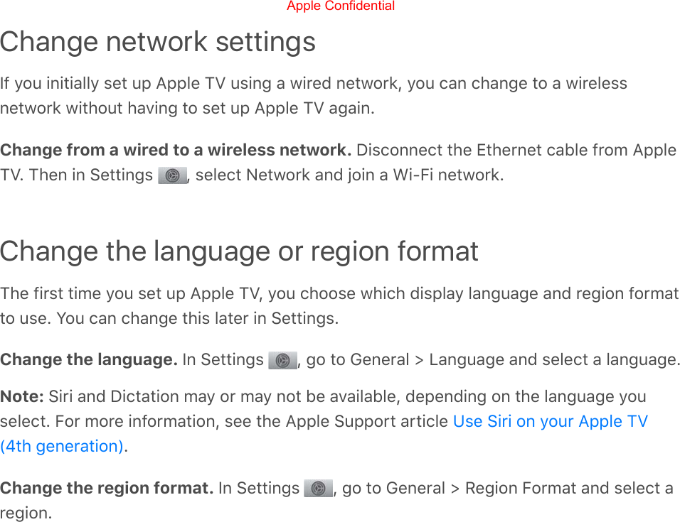 Change network settingsIf you initially set up Apple TV using a wired network, you can change to a wirelessnetwork without having to set up Apple TV again.Change from a wired to a wireless network. Disconnect the Ethernet cable from AppleTV. Then in Settings  , select Network and join a Wi-Fi network.Change the language or region formatThe first time you set up Apple TV, you choose which display language and region formatto use. You can change this later in Settings.Change the language. In Settings  , go to General &gt; Language and select a language.Note: Siri and Dictation may or may not be available, depending on the language youselect. For more information, see the Apple Support article .Change the region format. In Settings  , go to General &gt; Region Format and select aregion.Use Siri on your Apple TV(4th generation)Apple Confidential