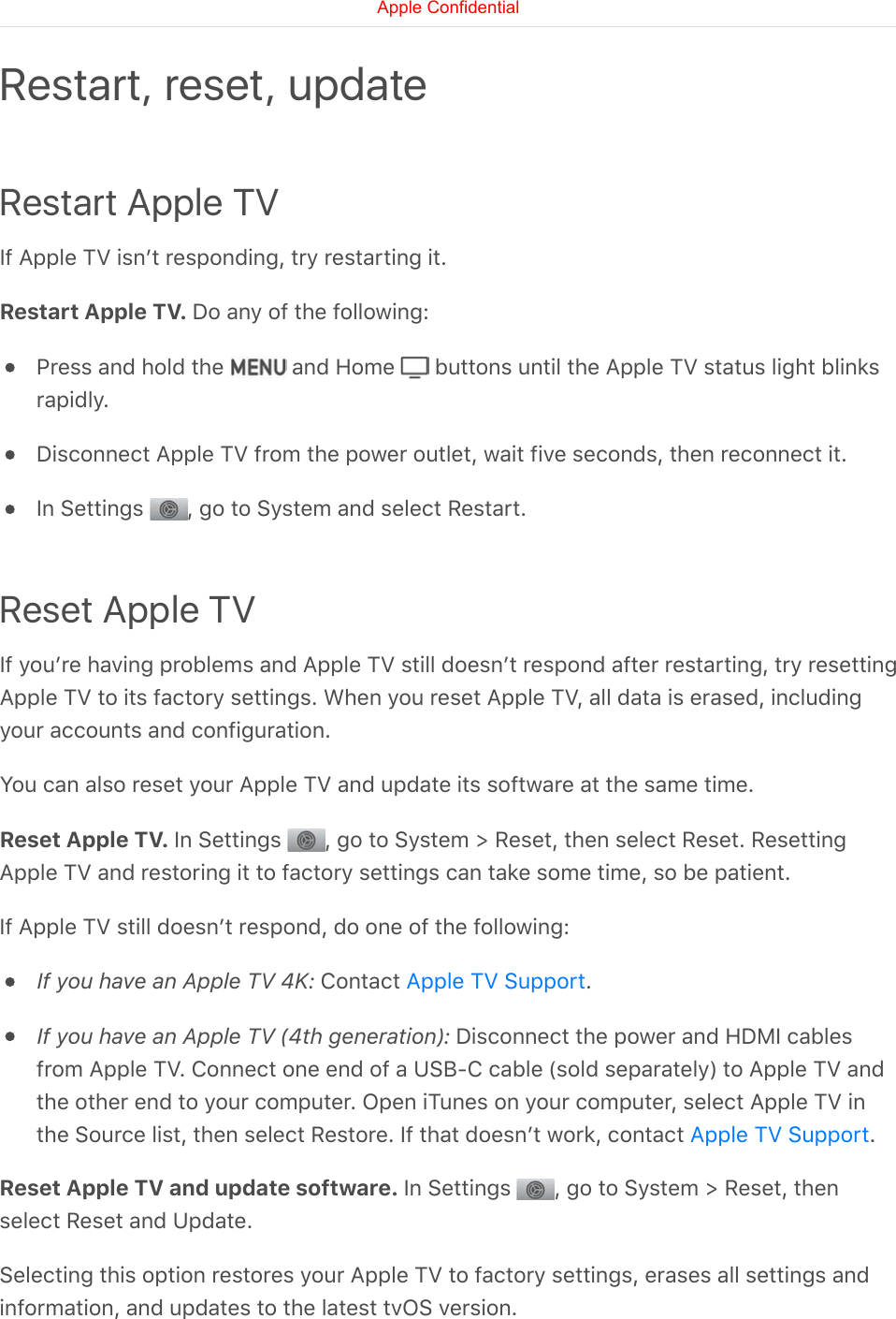 Restart Apple TVIf Apple TV isnʼt responding, try restarting it.Restart Apple TV. Do any of the following:Press and hold the   and Home   buttons until the Apple TV status light blinksrapidly.Disconnect Apple TV from the power outlet, wait five seconds, then reconnect it.In Settings  , go to System and select Restart.Reset Apple TVIf youʼre having problems and Apple TV still doesnʼt respond after restarting, try resettingApple TV to its factory settings. When you reset Apple TV, all data is erased, includingyour accounts and configuration.You can also reset your Apple TV and update its software at the same time.Reset Apple TV. In Settings  , go to System &gt; Reset, then select Reset. ResettingApple TV and restoring it to factory settings can take some time, so be patient.If Apple TV still doesnʼt respond, do one of the following:If you have an Apple TV 4K: Contact  .If you have an Apple TV (4th generation): Disconnect the power and HDMI cablesfrom Apple TV. Connect one end of a USB-C cable (sold separately) to Apple TV andthe other end to your computer. Open iTunes on your computer, select Apple TV inthe Source list, then select Restore. If that doesnʼt work, contact  .Reset Apple TV and update software. In Settings  , go to System &gt; Reset, thenselect Reset and Update.Selecting this option restores your Apple TV to factory settings, erases all settings andinformation, and updates to the latest tvOS version.Restart, reset, updateApple TV SupportApple TV SupportApple Confidential