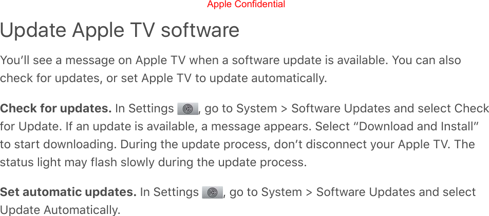 Update Apple TV softwareYouʼll see a message on Apple TV when a software update is available. You can alsocheck for updates, or set Apple TV to update automatically.Check for updates. In Settings  , go to System &gt; Software Updates and select Checkfor Update. If an update is available, a message appears. Select “Download and Install”to start downloading. During the update process, donʼt disconnect your Apple TV. Thestatus light may flash slowly during the update process.Set automatic updates. In Settings  , go to System &gt; Software Updates and selectUpdate Automatically.Apple Confidential