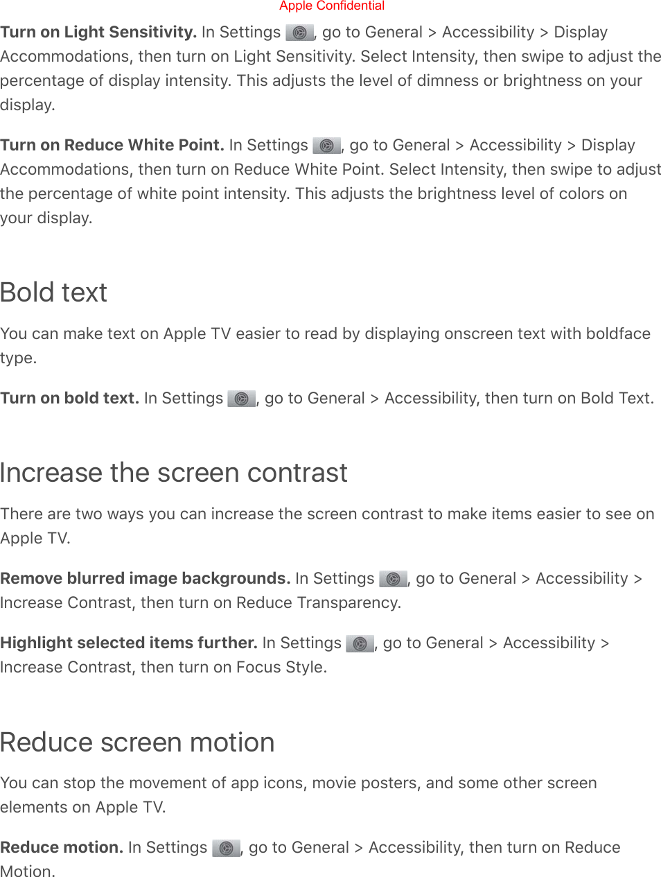 Turn on Light Sensitivity. In Settings  , go to General &gt; Accessibility &gt; DisplayAccommodations, then turn on Light Sensitivity. Select Intensity, then swipe to adjust thepercentage of display intensity. This adjusts the level of dimness or brightness on yourdisplay.Turn on Reduce White Point. In Settings  , go to General &gt; Accessibility &gt; DisplayAccommodations, then turn on Reduce White Point. Select Intensity, then swipe to adjustthe percentage of white point intensity. This adjusts the brightness level of colors onyour display.Bold textYou can make text on Apple TV easier to read by displaying onscreen text with boldfacetype.Turn on bold text. In Settings  , go to General &gt; Accessibility, then turn on Bold Text.Increase the screen contrastThere are two ways you can increase the screen contrast to make items easier to see onApple TV.Remove blurred image backgrounds. In Settings  , go to General &gt; Accessibility &gt;Increase Contrast, then turn on Reduce Transparency.Highlight selected items further. In Settings  , go to General &gt; Accessibility &gt;Increase Contrast, then turn on Focus Style.Reduce screen motionYou can stop the movement of app icons, movie posters, and some other screenelements on Apple TV.Reduce motion. In Settings  , go to General &gt; Accessibility, then turn on ReduceMotion.Apple Confidential