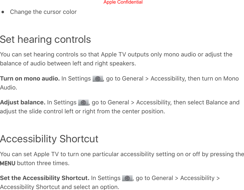 Change the cursor colorSet hearing controlsYou can set hearing controls so that Apple TV outputs only mono audio or adjust thebalance of audio between left and right speakers.Turn on mono audio. In Settings  , go to General &gt; Accessibility, then turn on MonoAudio.Adjust balance. In Settings  , go to General &gt; Accessibility, then select Balance andadjust the slide control left or right from the center position.Accessibility ShortcutYou can set Apple TV to turn one particular accessibility setting on or off by pressing the button three times.Set the Accessibility Shortcut. In Settings  , go to General &gt; Accessibility &gt;Accessibility Shortcut and select an option.Apple Confidential