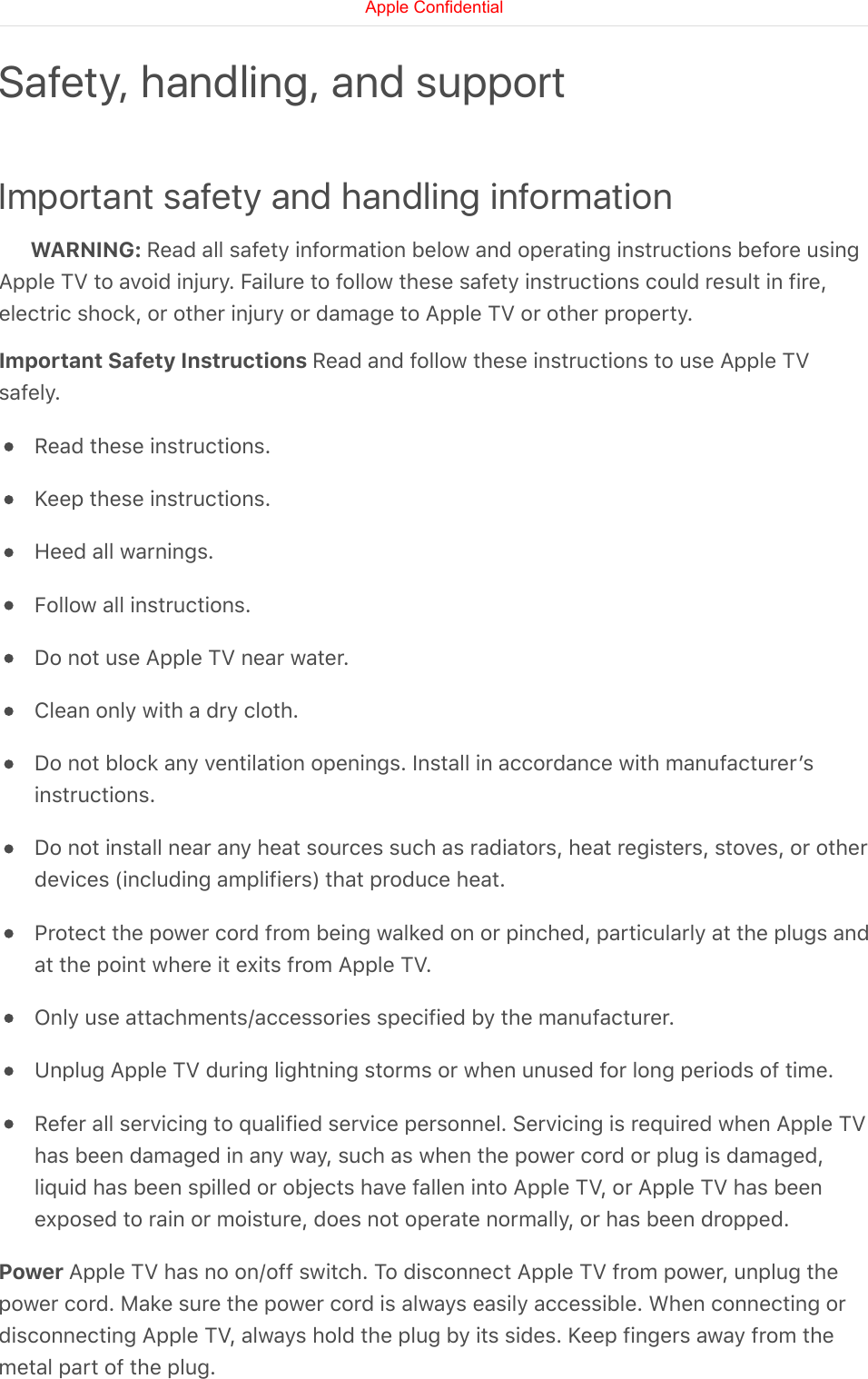 Important safety and handling informationWARNING: Read all safety information below and operating instructions before usingApple TV to avoid injury. Failure to follow these safety instructions could result in fire,electric shock, or other injury or damage to Apple TV or other property.Important Safety Instructions Read and follow these instructions to use Apple TVsafely.Read these instructions.Keep these instructions.Heed all warnings.Follow all instructions.Do not use Apple TV near water.Clean only with a dry cloth.Do not block any ventilation openings. Install in accordance with manufacturerʼsinstructions.Do not install near any heat sources such as radiators, heat registers, stoves, or otherdevices (including amplifiers) that produce heat.Protect the power cord from being walked on or pinched, particularly at the plugs andat the point where it exits from Apple TV.Only use attachments/accessories specified by the manufacturer.Unplug Apple TV during lightning storms or when unused for long periods of time.Refer all servicing to qualified service personnel. Servicing is required when Apple TVhas been damaged in any way, such as when the power cord or plug is damaged,liquid has been spilled or objects have fallen into Apple TV, or Apple TV has beenexposed to rain or moisture, does not operate normally, or has been dropped.Power Apple TV has no on/off switch. To disconnect Apple TV from power, unplug thepower cord. Make sure the power cord is always easily accessible. When connecting ordisconnecting Apple TV, always hold the plug by its sides. Keep fingers away from themetal part of the plug.Safety, handling, and supportApple Confidential