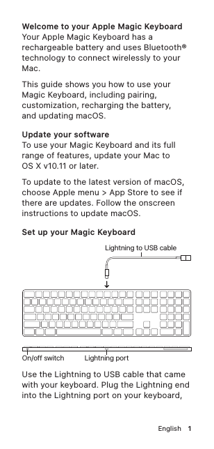 English!1Welcome to your Apple Magic KeyboardYour Apple Magic Keyboard has a rechargeable battery and uses Bluetooth® technology to connect wirelessly to your Mac.This guide shows you how to use your Magic Keyboard, including pairing, customization, recharging the battery,  and updating macOS.Update your softwareTo use your Magic Keyboard and its full range of features, update your Mac to OSX v10.11 or later.To update to the latest version of macOS, choose Apple menu &gt; App Store to see if there are updates. Follow the onscreen instructions to update macOS. Set up your Magic Keyboard Lightning portLightning to USB cableOn/off switchUse the Lightning to USB cable that came with your keyboard. Plug the Lightning end into the Lightning port on your keyboard, 