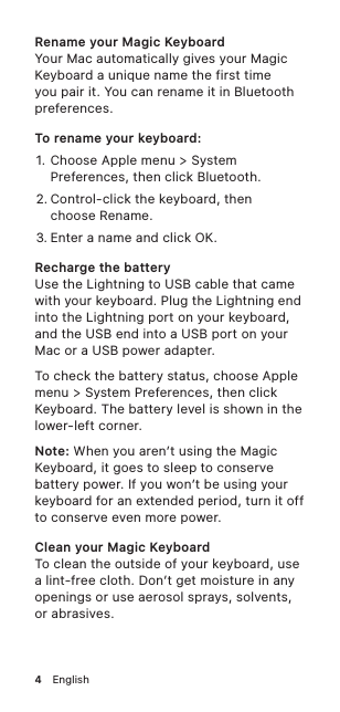 4!EnglishRename your Magic KeyboardYour Mac automatically gives your Magic Keyboard a unique name the first time you pair it. You can rename it in Bluetooth preferences.To rename your keyboard: 1. Choose Apple menu &gt; System Preferences, then click Bluetooth.2. Control-click the keyboard, then  choose Rename.3. Enter a name and click OK.Recharge the batteryUse the Lightning to USB cable that came with your keyboard. Plug the Lightning end into the Lightning port on your keyboard, and the USB end into a USB port on your Mac or a USB power adapter.To check the battery status, choose Apple menu &gt; System Preferences, then click Keyboard. The battery level is shown in the lower-left corner.Note: When you aren’t using the Magic Keyboard, it goes to sleep to conserve battery power. If you won’t be using your keyboard for an extended period, turn it off to conserve even more power.Clean your Magic KeyboardTo clean the outside of your keyboard, use a lint-free cloth. Don’t get moisture in any openings or use aerosol sprays, solvents,  or abrasives.