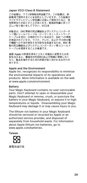 29Japan VCCI Class B StatementApple and the EnvironmentApple Inc. recognizes its responsibility to minimize the environmental impacts of its operations and products. More information is available on the web at www.apple.com/environment.BatteryYour Magic Keyboard contains no user-serviceable parts. Don’t attempt to open or disassemble your Magic Keyboard or remove, crush, or puncture the battery in your Magic Keyboard, or expose it to high temperatures or liquids.  Disassembling your Magic Keyboard may damage it or may cause injury to you. The lithium-ion battery in your Magic Keyboard should be serviced or recycled by Apple or an authorized service provider, and disposed of separately from household waste. For information about Apple lithium-ion batteries, go to  www.apple.com/batteries.Taiwan