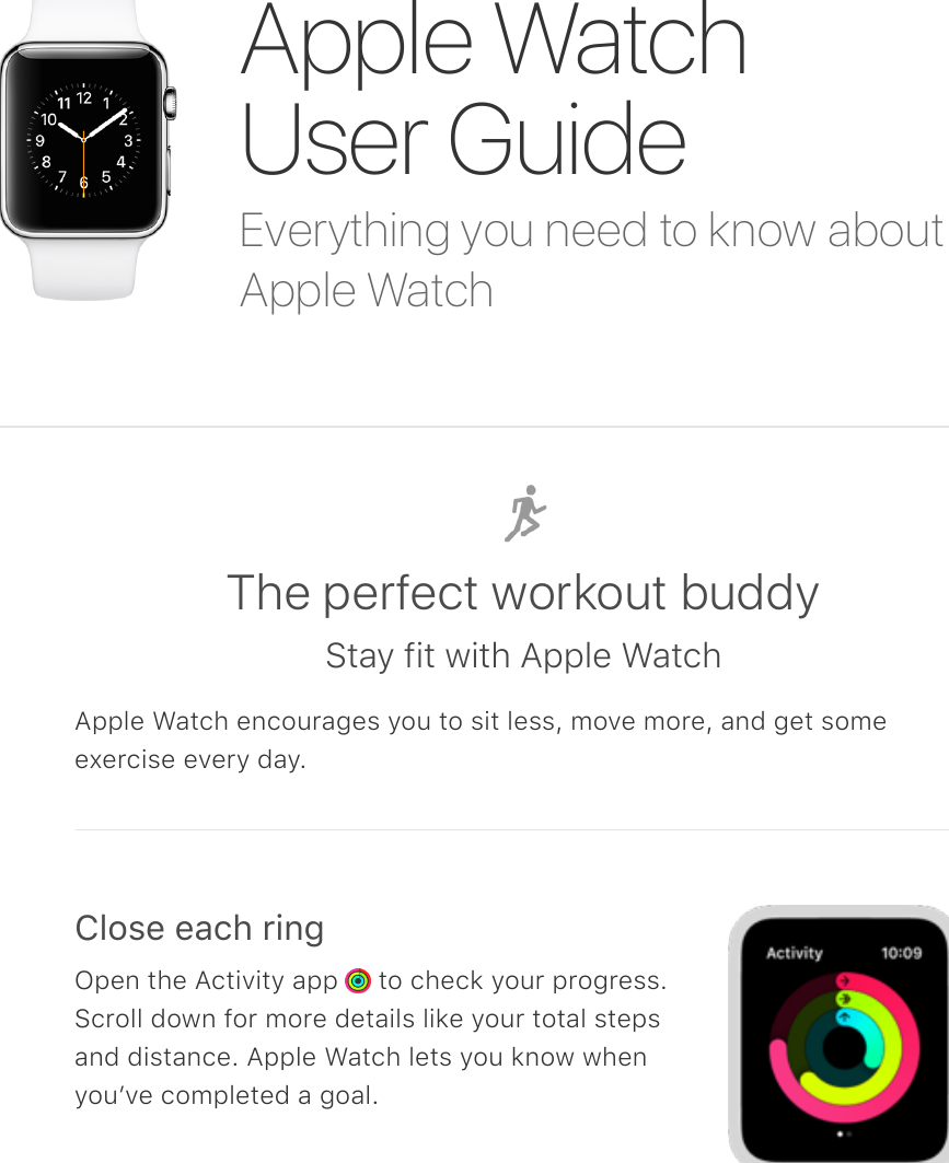 Everything you need to know aboutApple WatchApple WatchUser GuideThe perfect workout buddyStay fit with Apple WatchApple Watch encourages you to sit less, move more, and get someexercise every day.Close each ringOpen the Activity app   to check your progress.Scroll down for more details like your total stepsand distance. Apple Watch lets you know whenyouʼve completed a goal.