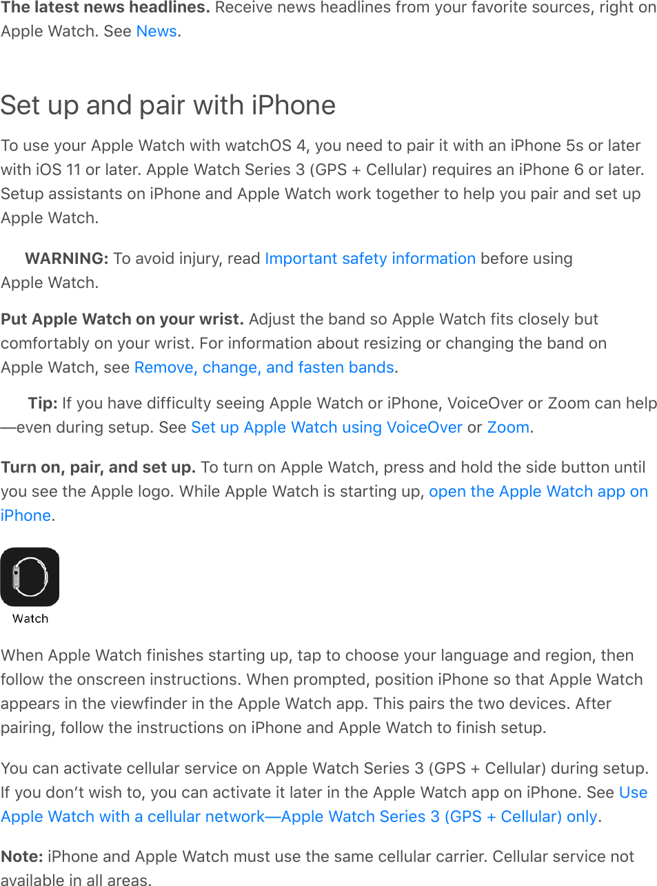 The latest news headlines. Receive news headlines from your favorite sources, right onApple Watch. See  .Set up and pair with iPhoneTo use your Apple Watch with watchOS 4, you need to pair it with an iPhone 5s or laterwith iOS 11 or later. Apple Watch Series 3 (GPS + Cellular) requires an iPhone 6 or later.Setup assistants on iPhone and Apple Watch work together to help you pair and set upApple Watch.WARNING: To avoid injury, read   before usingApple Watch.Put Apple Watch on your wrist. Adjust the band so Apple Watch fits closely butcomfortably on your wrist. For information about resizing or changing the band onApple Watch, see  .Tip: If you have difficulty seeing Apple Watch or iPhone, VoiceOver or Zoom can help—even during setup. See   or  .Turn on, pair, and set up. To turn on Apple Watch, press and hold the side button untilyou see the Apple logo. While Apple Watch is starting up, .When Apple Watch finishes starting up, tap to choose your language and region, thenfollow the onscreen instructions. When prompted, position iPhone so that Apple Watchappears in the viewfinder in the Apple Watch app. This pairs the two devices. Afterpairing, follow the instructions on iPhone and Apple Watch to finish setup.You can activate cellular service on Apple Watch Series 3 (GPS + Cellular) during setup.If you donʼt wish to, you can activate it later in the Apple Watch app on iPhone. See .Note: iPhone and Apple Watch must use the same cellular carrier. Cellular service notavailable in all areas.NewsImportant safety informationRemove, change, and fasten bandsSet up Apple Watch using VoiceOver Zoomopen the Apple Watch app oniPhoneUseApple Watch with a cellular network—Apple Watch Series 3 (GPS + Cellular) only