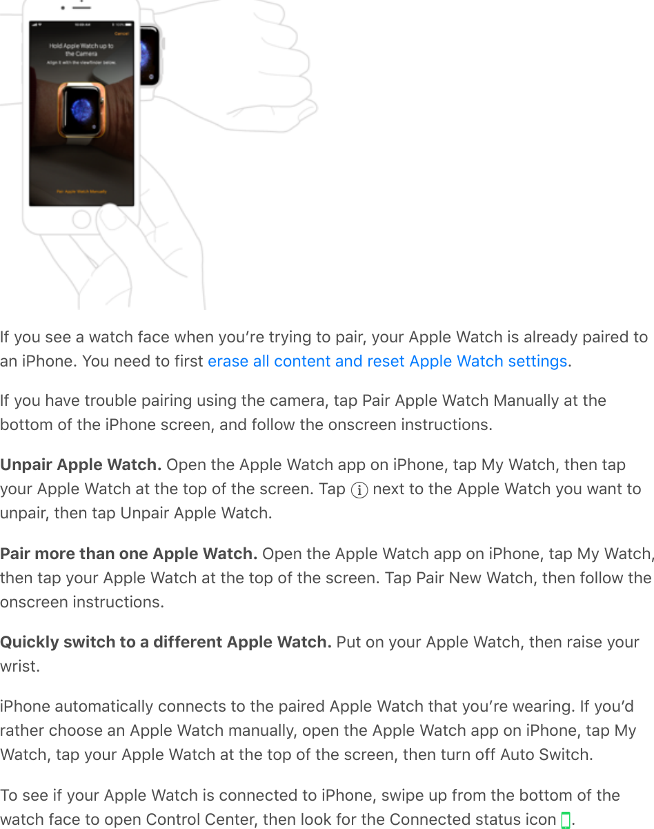 If you see a watch face when youʼre trying to pair, your Apple Watch is already paired toan iPhone. You need to first  .If you have trouble pairing using the camera, tap Pair Apple Watch Manually at thebottom of the iPhone screen, and follow the onscreen instructions.Unpair Apple Watch. Open the Apple Watch app on iPhone, tap My Watch, then tapyour Apple Watch at the top of the screen. Tap   next to the Apple Watch you want tounpair, then tap Unpair Apple Watch.Pair more than one Apple Watch. Open the Apple Watch app on iPhone, tap My Watch,then tap your Apple Watch at the top of the screen. Tap Pair New Watch, then follow theonscreen instructions.Quickly switch to a different Apple Watch. Put on your Apple Watch, then raise yourwrist.iPhone automatically connects to the paired Apple Watch that youʼre wearing. If youʼdrather choose an Apple Watch manually, open the Apple Watch app on iPhone, tap MyWatch, tap your Apple Watch at the top of the screen, then turn off Auto Switch.To see if your Apple Watch is connected to iPhone, swipe up from the bottom of thewatch face to open Control Center, then look for the Connected status icon  .erase all content and reset Apple Watch settings