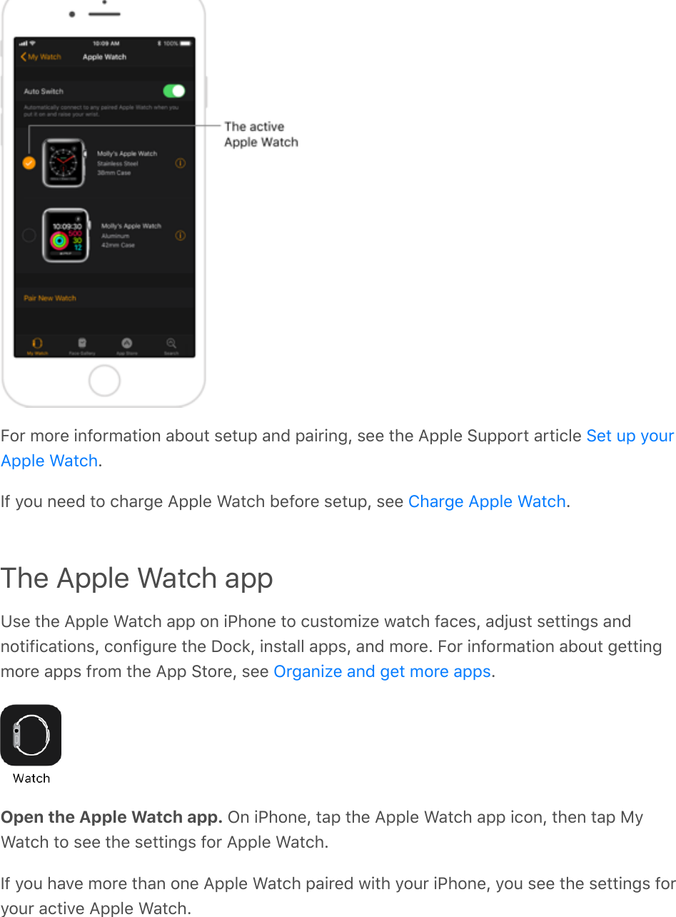 For more information about setup and pairing, see the Apple Support article .If you need to charge Apple Watch before setup, see  .The Apple Watch appUse the Apple Watch app on iPhone to customize watch faces, adjust settings andnotifications, configure the Dock, install apps, and more. For information about gettingmore apps from the App Store, see  .Open the Apple Watch app. On iPhone, tap the Apple Watch app icon, then tap MyWatch to see the settings for Apple Watch.If you have more than one Apple Watch paired with your iPhone, you see the settings foryour active Apple Watch.Set up yourApple WatchCharge Apple WatchOrganize and get more apps