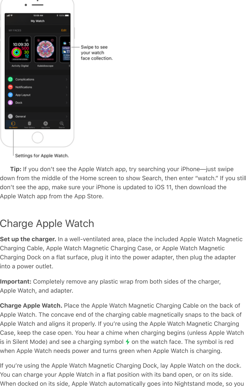 Tip: If you donʼt see the Apple Watch app, try searching your iPhone—just swipedown from the middle of the Home screen to show Search, then enter “watch.” If you stilldonʼt see the app, make sure your iPhone is updated to iOS 11, then download theApple Watch app from the App Store.Charge Apple WatchSet up the charger. In a well-ventilated area, place the included Apple Watch MagneticCharging Cable, Apple Watch Magnetic Charging Case, or Apple Watch MagneticCharging Dock on a flat surface, plug it into the power adapter, then plug the adapterinto a power outlet.Important: Completely remove any plastic wrap from both sides of the charger,Apple Watch, and adapter.Charge Apple Watch. Place the Apple Watch Magnetic Charging Cable on the back ofApple Watch. The concave end of the charging cable magnetically snaps to the back ofApple Watch and aligns it properly. If youʼre using the Apple Watch Magnetic ChargingCase, keep the case open. You hear a chime when charging begins (unless Apple Watchis in Silent Mode) and see a charging symbol   on the watch face. The symbol is redwhen Apple Watch needs power and turns green when Apple Watch is charging.If youʼre using the Apple Watch Magnetic Charging Dock, lay Apple Watch on the dock.You can charge your Apple Watch in a flat position with its band open, or on its side.When docked on its side, Apple Watch automatically goes into Nightstand mode, so you